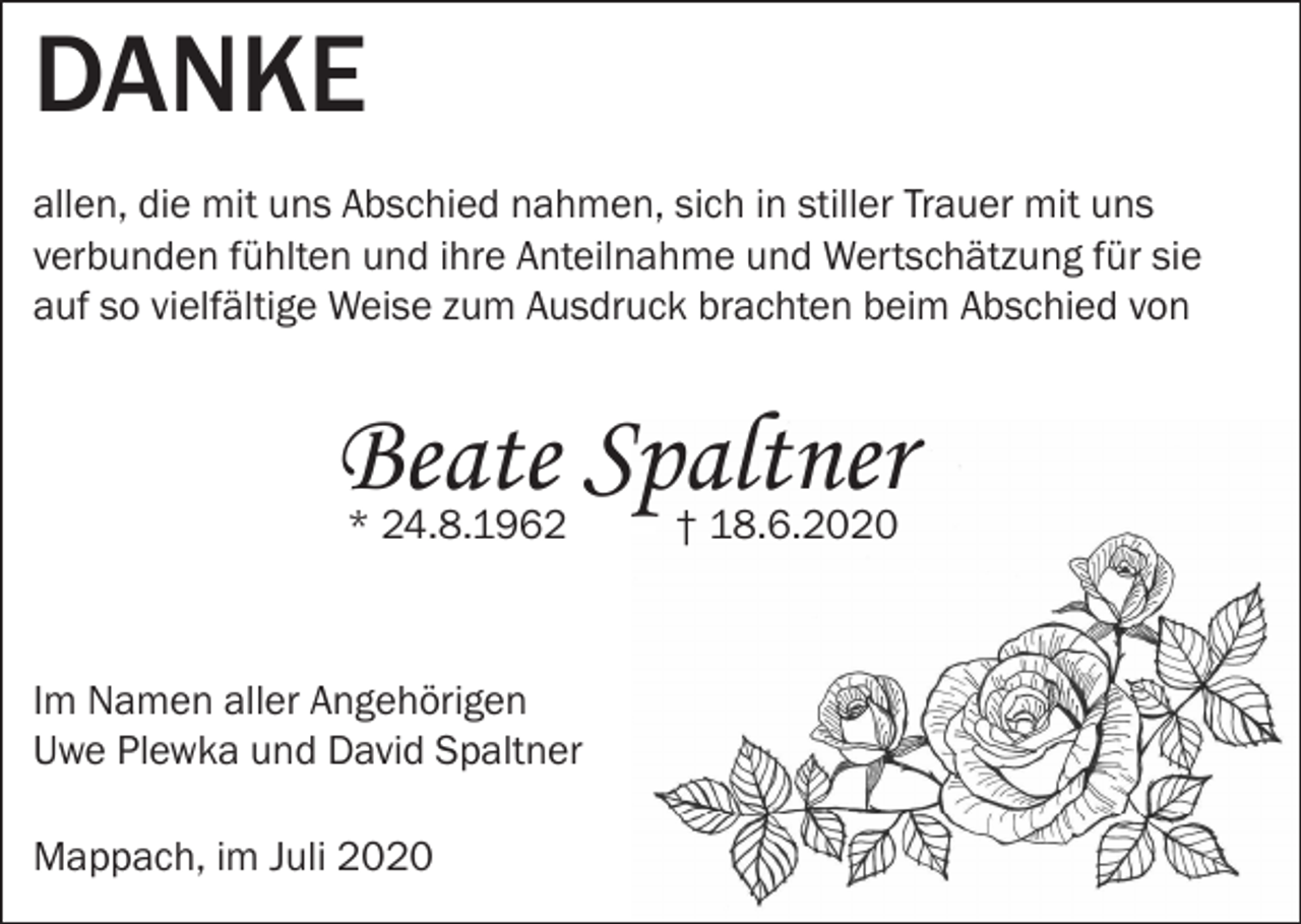 <p>DANKE<br />allen, die mit uns Abschied nahmen, sich in stiller Trauer mit uns<br />verbunden fühlten und ihre Anteilnahme und Wertschätzung für sie<br />auf so vielfältige Weise zum Ausdruck brachten beim Abschied von</p><p>Beate Spaltner<br />* 24.8.1962 — — † 18.6.2020</p><p>Im Namen aller Angehörigen<br />Uwe Plewka und David Spaltner<br />Mappach, im Juli 2020</p>