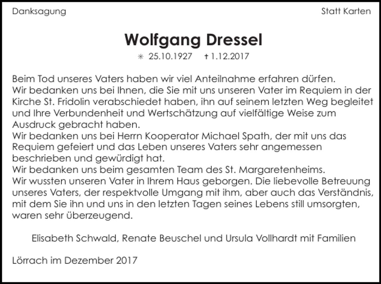 <p>Danksagung</p><p>Statt Karten</p><p>Wolfgang Dressel<br />✳ 25.10.1927</p><p>✝ 1.12.2017</p><p>Beim Tod unseres Vaters haben wir viel Anteilnahme erfahren dürfen.<br />Wir bedanken uns bei Ihnen, die Sie mit uns unseren Vater im Requiem in der<br />Kirche St. Fridolin verabschiedet haben, ihn auf seinem letzten Weg begleitet<br />und Ihre Verbundenheit und Wertschätzung auf vielfältige Weise zum<br />Ausdruck gebracht haben.<br />Wir bedanken uns bei Herrn Kooperator Michael Spath, der mit uns das<br />Requiem gefeiert und das Leben unseres Vaters sehr angemessen<br />beschrieben und gewürdigt hat.<br />Wir bedanken uns beim gesamten Team des St. Margaretenheims.<br />Wir wussten unseren Vater in Ihrem Haus geborgen. Die liebevolle Betreuung<br />unseres Vaters, der respektvolle Umgang mit ihm, aber auch das Verständnis,<br />mit dem Sie ihn und uns in den letzten Tagen seines Lebens still umsorgten,<br />waren sehr überzeugend.<br />Elisabeth Schwald, Renate Beuschel und Ursula Vollhardt mit Familien<br />Lörrach im Dezember 2017</p>