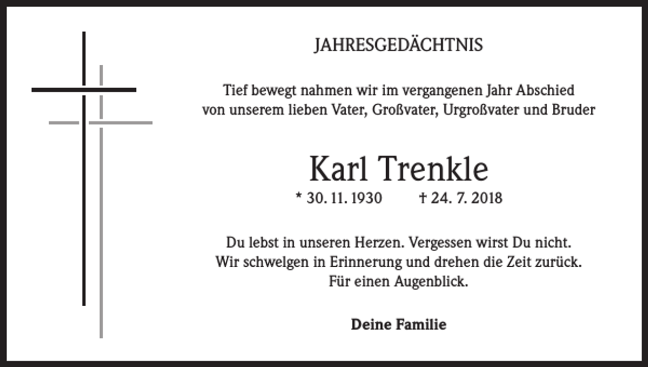 <p>JAHRESGEDÄCHTNIS<br />Tief bewegt nahmen wir im vergangenen Jahr Abschied<br />von unserem lieben Vater, Großvater, Urgroßvater und Bruder</p><p>Karl Trenkle</p><p>* 30. 11. 1930</p><p>† 24. 7. 2018</p><p>Du lebst in unseren Herzen. Vergessen wirst Du nicht.<br />Wir schwelgen in Erinnerung und drehen die Zeit zurück.<br />Für einen Augenblick.<br />Deine Familie</p>
