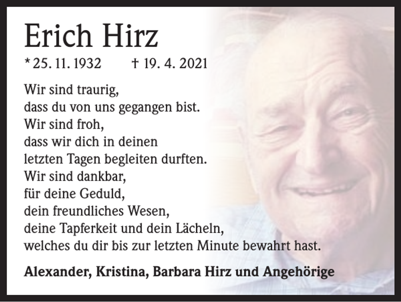 <p>Erich Hirz</p><p>* 25. 11. 1932 † 19. 4. 2021<br />Wir sind traurig,<br />dass du von uns gegangen bist.<br />Wir sind froh,<br />dass wir dich in deinen<br />letzten Tagen begleiten durften.<br />Wir sind dankbar,<br />für deine Geduld,<br />dein freundliches Wesen,<br />deine Tapferkeit und dein Lächeln,<br />welches du dir bis zur letzten Minute bewahrt hast.<br />Alexander, Kristina, Barbara Hirz und Angehörige</p>