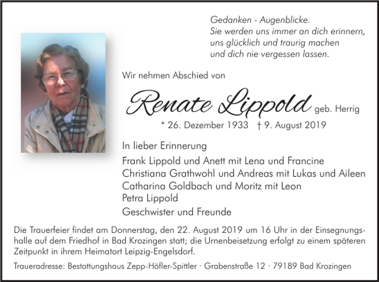 <p>Gedanken - Augenblicke.<br />Sie werden uns immer an dich erinnern,<br />uns glücklich und traurig machen<br />und dich nie vergessen lassen.<br />Wir nehmen Abschied von</p><p>Renate Lippold</p><p>geb. Herrig</p><p>* 26. Dezember 1933 † 9. August 2019</p><p>In lieber Erinnerung<br />Frank Lippold und Anett mit Lena und Francine<br />Christiana Grathwohl und Andreas mit Lukas und Aileen<br />Catharina Goldbach und Moritz mit Leon<br />Petra Lippold<br />Geschwister und Freunde<br />Die Trauerfeier findet am Donnerstag, den 22. August 2019 um 16 Uhr in der Einsegnungshalle auf dem Friedhof in Bad Krozingen statt; die Urnenbeisetzung erfolgt zu einem späteren<br />Zeitpunkt in ihrem Heimatort Leipzig-Engelsdorf.<br />Traueradresse: Bestattungshaus Zepp-Höfler-Spittler · Grabenstraße 12 · 79189 Bad Krozingen</p>