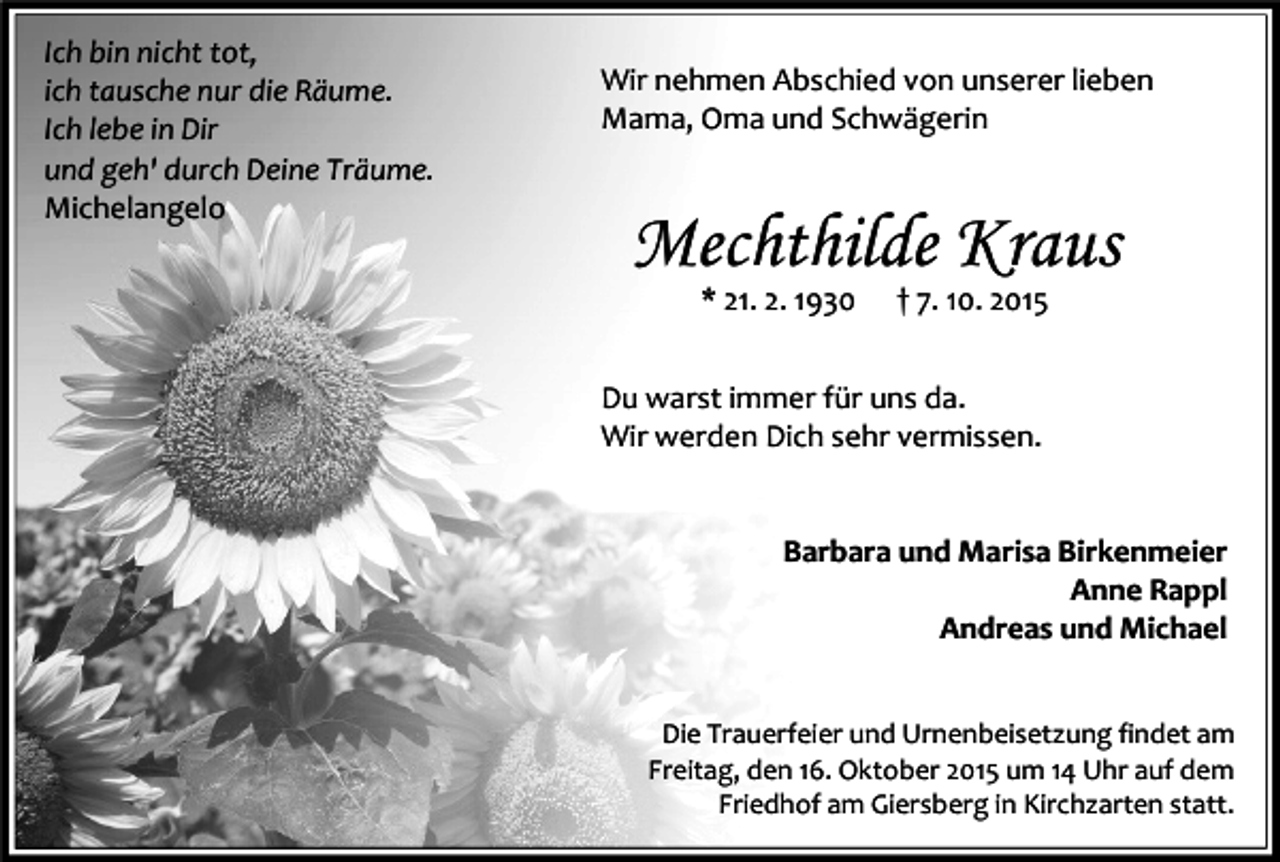 <p>Ich bin nicht tot,<br />ich tausche nur die Räume.<br />Ich lebe in Dir<br />und geh' durch Deine Träume.<br />Michelangelo</p><p>Wir nehmen Abschied von unserer lieben<br />Mama, Oma und Schwägerin</p><p>Mechthilde Kraus<br />* 21. 2. 1930</p><p>† 7. 10. 2015</p><p>Du warst immer für uns da.<br />Wir werden Dich sehr vermissen.<br />Barbara und Marisa Birkenmeier<br />Anne Rappl<br />Andreas und Michael<br />Die Trauerfeier und Urnenbeisetzung findet am<br />Freitag, den 16. Oktober 2015 um 14 Uhr auf dem<br />Friedhof am Giersberg in Kirchzarten statt.</p>