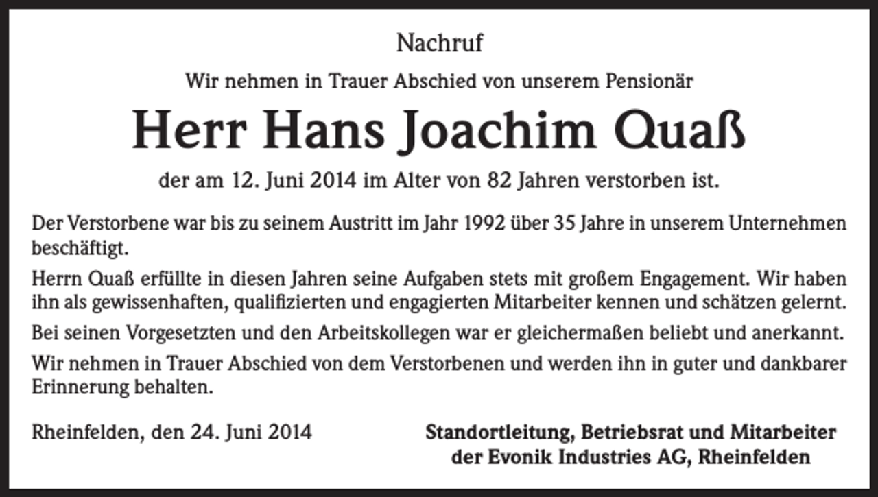<p>Nachruf<br />Wir nehmen in Trauer Abschied von unserem Pensionär</p><p>Herr Hans Joachim Quaß<br />der am 12. Juni 2014 im Alter von 82 Jahren verstorben ist.<br />Der Verstorbene war bis zu seinem Austritt im Jahr 1992 über 35 Jahre in unserem Unternehmen<br />beschäftigt.<br />Herrn Quaß erfüllte in diesen Jahren seine Aufgaben stets mit großem Engagement. Wir haben<br />ihn als gewissenhaften, qualifizierten und engagierten Mitarbeiter kennen und schätzen gelernt.<br />Bei seinen Vorgesetzten und den Arbeitskollegen war er gleichermaßen beliebt und anerkannt.<br />Wir nehmen in Trauer Abschied von dem Verstorbenen und werden ihn in guter und dankbarer<br />Erinnerung behalten.<br />Rheinfelden, den 24. Juni 2014</p><p>Standortleitung, Betriebsrat und Mitarbeiter<br />der Evonik Industries AG, Rheinfelden</p>