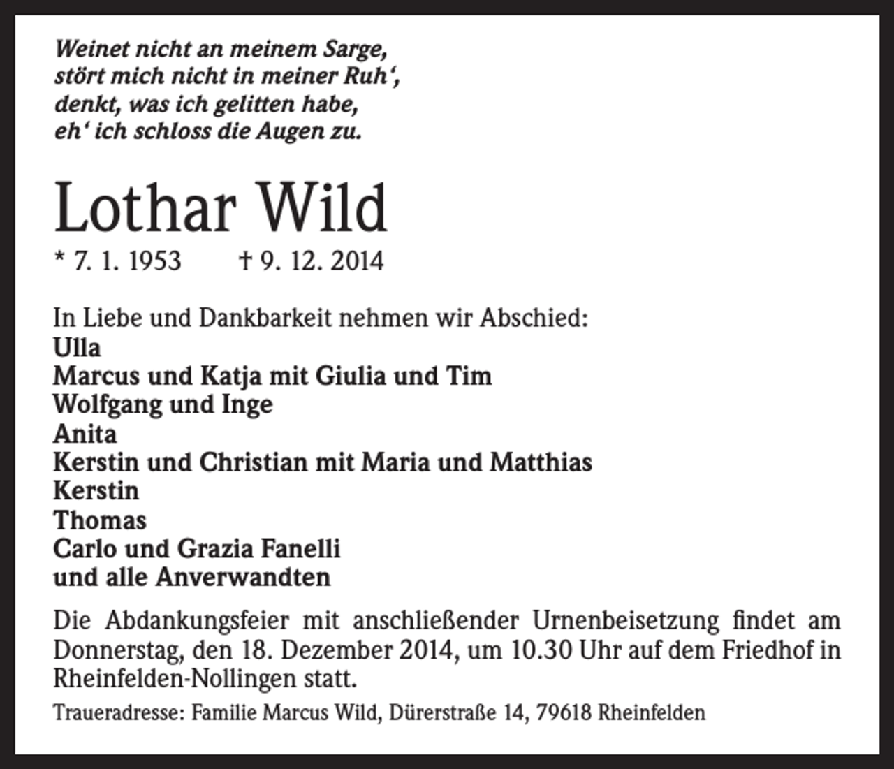 <p>Weinet nicht an meinem Sarge,<br />stört mich nicht in meiner Ruh‘,<br />denkt, was ich gelitten habe,<br />eh‘ ich schloss die Augen zu.</p><p>Lothar Wild<br />* 7. 1. 1953 † 9. 12. 2014</p><p>I n Liebe und Dankbarkeit nehmen wir Abschied:<br />Ulla<br />Marcus und Katja mit Giulia und Tim<br />Wolfgang und Inge<br />Anita<br />Kerstin und Christian mit Maria und Matthias<br />Kerstin<br />Thomas<br />Carlo und Grazia Fanelli<br />und alle Anverwandten<br />Die Abdankungsfeier mit anschließender Urnenbeisetzung findet am<br />Donnerstag, den 18. Dezember 2014, um 10.30 Uhr auf dem Friedhof in<br />Rheinfelden-Nollingen statt.<br />Traueradresse: Familie Marcus Wild, Dürerstraße 14, 79618 Rheinfelden</p>
