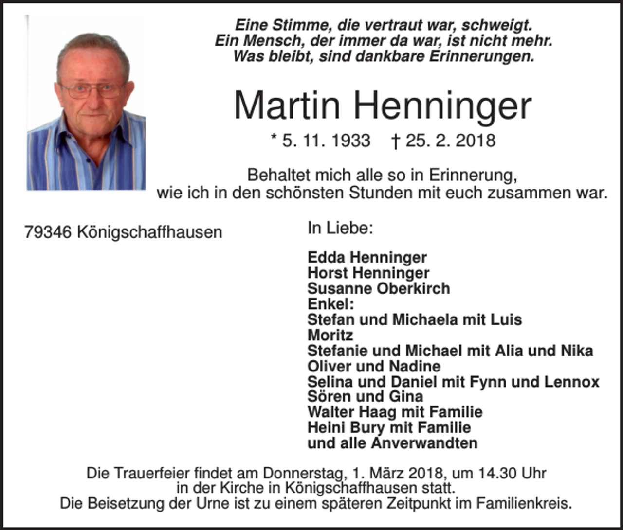 <p>Eine Stimme, die vertraut war, schweigt.<br />Ein Mensch, der immer da war, ist nicht mehr.<br />Was bleibt, sind dankbare Erinnerungen.</p><p>Martin Henninger<br />* 5. 11. 1933</p><p>† 25. 2. 2018</p><p>Behaltet mich alle so in Erinnerung,<br />wie ich in den schönsten Stunden mit euch zusammen war.<br />79346 Königschaffhausen</p><p>In Liebe:<br />Edda Henninger<br />Horst Henninger<br />Susanne Oberkirch<br />Enkel:<br />Stefan und Michaela mit Luis<br />Moritz<br />Stefanie und Michael mit Alia und Nika<br />Oliver und Nadine<br />Selina und Daniel mit Fynn und Lennox<br />Sören und Gina<br />Walter Haag mit Familie<br />Heini Bury mit Familie<br />und alle Anverwandten</p><p>Die Trauerfeier findet am Donnerstag, 1. März 2018, um 14.30 Uhr<br />in der Kirche in Königschaffhausen statt.<br />Die Beisetzung der Urne ist zu einem späteren Zeitpunkt im Familienkreis.</p>