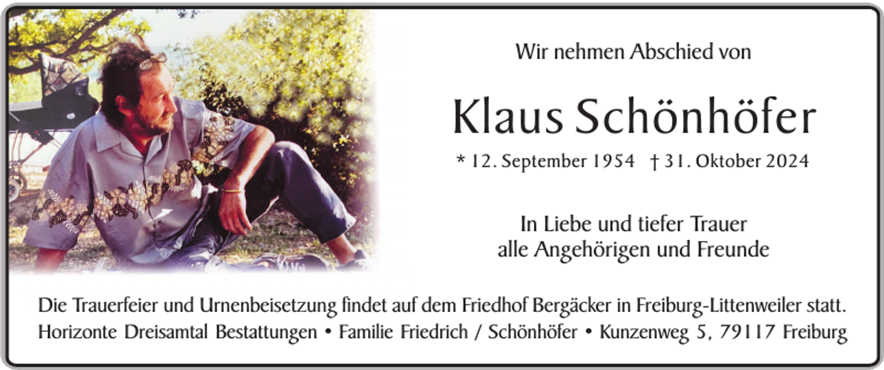 <p>Wir nehmen Abschied von</p><p>Klaus Schönhöfer<br />* 12. September 1954 † 31. Oktober 2024</p><p>In Liebe und tiefer Trauer<br />alle Angehörigen und Freunde<br />Die Trauerfeier und Urnenbeisetzung findet auf dem Friedhof Bergäcker in Freiburg-Littenweiler statt.<br />Horizonte Dreisamtal Bestattungen • Familie Friedrich / Schönhöfer • Kunzenweg 5, 79117 Freiburg</p>
