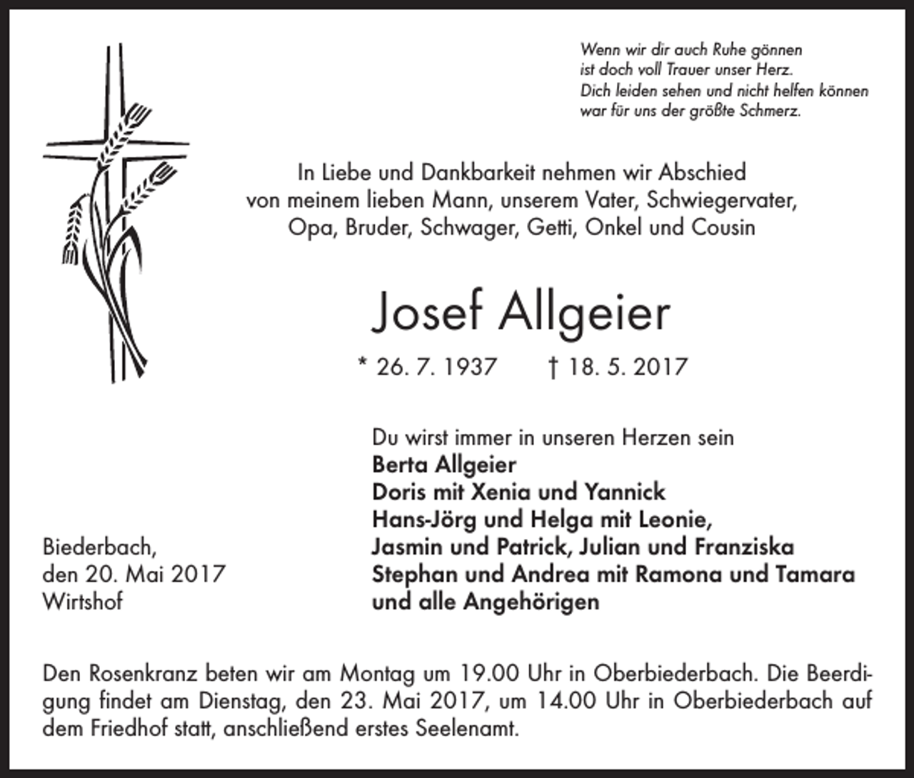 <p>Wenn wir dir auch Ruhe gönnen<br />ist doch voll Trauer unser Herz.<br />Dich leiden sehen und nicht helfen können<br />war für uns der größte Schmerz.</p><p>In Liebe und Dankbarkeit nehmen wir Abschied<br />von meinem lieben Mann, unserem Vater, Schwiegervater,<br />Opa, Bruder, Schwager, Getti, Onkel und Cousin</p><p>Josef Allgeier<br />* 26. 7. 1937 † 18. 5. 2017</p><p>Biederbach,<br />den 20. Mai 2017<br />Wirtshof</p><p>Du wirst immer in unseren Herzen sein<br />Berta Allgeier<br />Doris mit Xenia und Yannick<br />Hans-Jörg und Helga mit Leonie,<br />Jasmin und Patrick, Julian und Franziska<br />Stephan und Andrea mit Ramona und Tamara<br />und alle Angehörigen</p><p>Den Rosenkranz beten wir am Montag um 19.00 Uhr in Oberbiederbach. Die Beerdigung findet am Dienstag, den 23. Mai 2017, um 14.00 Uhr in Oberbiederbach auf<br />dem Friedhof statt, anschließend erstes Seelenamt.</p>