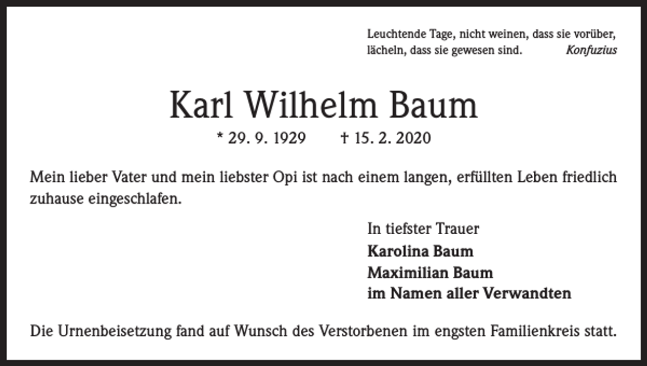 <p>Leuchtende Tage, nicht weinen, dass sie vorüber,<br />lächeln, dass sie gewesen sind.<br />Konfuzius</p><p>Karl Wilhelm Baum<br />* 29. 9. 1929 † 15. 2. 2020<br />Mein lieber Vater und mein liebster Opi ist nach einem langen, erfüllten Leben ­friedlich<br />zuhause eingeschlafen.<br />In tiefster Trauer<br />Karolina Baum<br />Maximilian Baum<br />im Namen aller Verwandten<br />Die Urnenbeisetzung fand auf Wunsch des Verstorbenen im engsten Familienkreis statt.</p>
