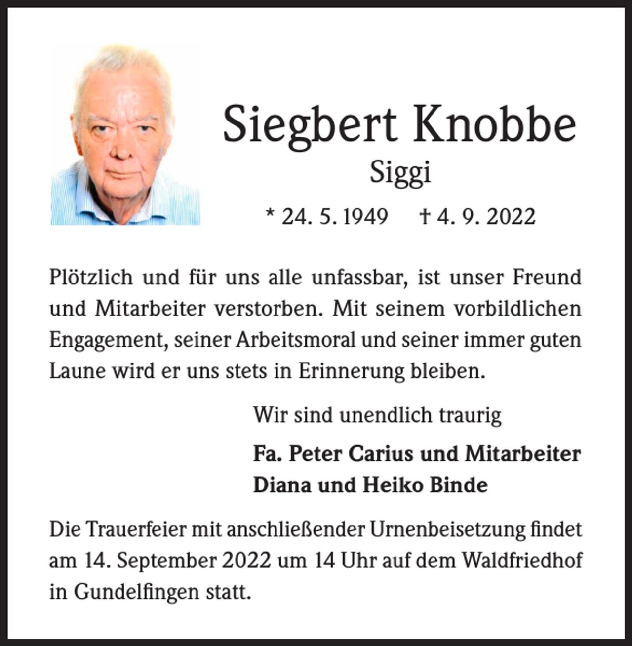 <p>Siegbert Knobbe<br />Siggi</p><p>* 24. 5. 1949</p><p>† 4. 9. 2022</p><p>Plötzlich und für uns alle unfassbar, ist unser Freund<br />und Mitarbeiter verstorben. Mit seinem vorbildlichen<br />Engagement, seiner Arbeitsmoral und seiner immer guten<br />Laune wird er uns stets in Erinnerung bleiben.<br />Wir sind unendlich traurig<br />Fa. Peter Carius und Mitarbeiter<br />Diana und Heiko Binde<br />Die Trauerfeier mit anschließender Urnenbeisetzung findet<br />am 14. September 2022 um 14 Uhr auf dem Waldfriedhof<br />in Gundelfingen statt.</p>