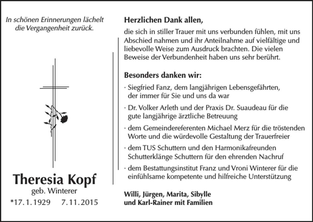 <p>In schönen Erinnerungen lächelt<br />die Vergangenheit zurück.</p><p>Herzlichen Dank allen,<br />die sich in stiller Trauer mit uns verbunden fühlen, mit uns<br />Abschied nahmen und ihr Anteilnahme auf vielfältige und<br />liebevolle Weise zum Ausdruck brachten. Die vielen<br />Beweise der Verbundenheit haben uns sehr berührt.</p><p>Besonders danken wir:<br />·S<br />iegfried Fanz, dem langjährigen Lebensgefährten,<br />der immer für Sie und uns da war<br />·D<br />r. Volker Arleth und der Praxis Dr. Suaudeau für die<br />gute langjährige ärztliche Betreuung<br />·d<br />em Gemeindereferenten Michael Merz für die tröstenden<br />Worte und die würdevolle Gestaltung der Trauerfreier<br />·d<br />em TUS Schuttern und den Harmonikafreunden<br />Schutterklänge Schuttern für den ehrenden Nachruf</p><p>Theresia Kopf</p><p>geb. Winterer<br />*17. 1. 1929 7. 11. 2015</p><p>·d<br />em Bestattungsinstitut Franz und Vroni Winterer für die<br />einfühlsame kompetente und hilfreiche Unterstützung<br />Willi, Jürgen, Marita, Sibylle<br />und Karl-Rainer mit Familien</p>