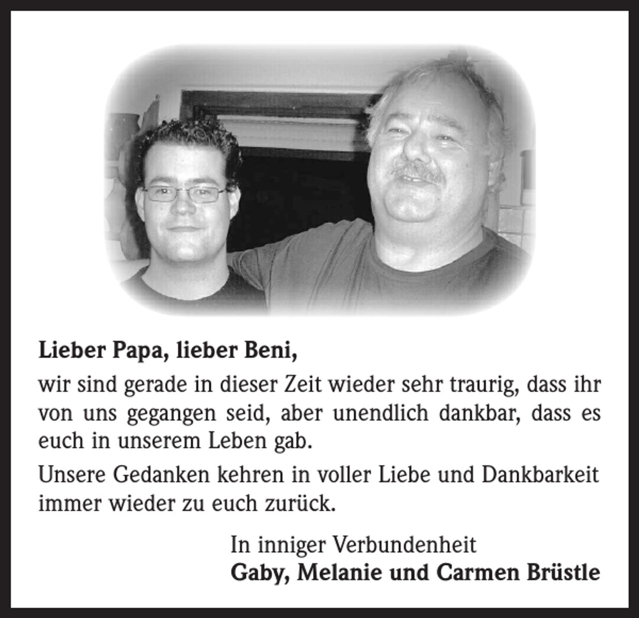 <p>Lieber Papa, lieber Beni,<br />wir sind gerade in dieser Zeit wieder sehr traurig, dass ihr<br />von uns gegangen seid, aber unendlich dankbar, dass es<br />euch in unserem Leben gab.<br />Unsere Gedanken kehren in voller Liebe und Dankbarkeit<br />immer wieder zu euch zurück.<br />In inniger Verbundenheit<br />Gaby, Melanie und Carmen Brüstle</p>