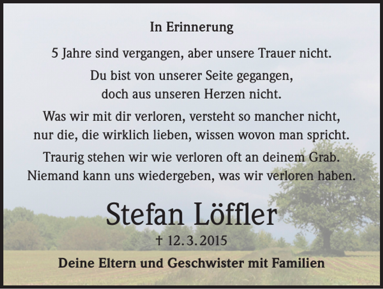 <p>In Erinnerung<br />5 Jahre sind vergangen, aber unsere Trauer nicht.<br />Du bist von unserer Seite gegangen,<br />doch aus unseren Herzen nicht.<br />Was wir mit dir verloren, versteht so mancher nicht,<br />nur die, die wirklich lieben, wissen wovon man spricht.<br />Traurig stehen wir wie verloren oft an deinem Grab.<br />Niemand kann uns wiedergeben, was wir verloren haben.</p><p>Stefan Löffler<br />† 12. 3. 2015</p><p>Deine Eltern und Geschwister mit Familien</p>