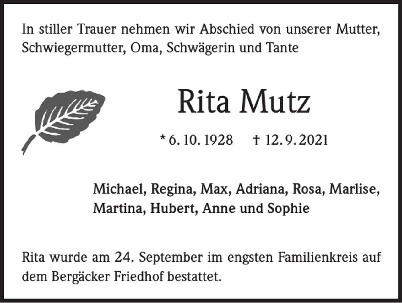 <p>In stiller Trauer nehmen wir Abschied von unserer Mutter,<br />Schwiegermutter, Oma, Schwägerin und Tante</p><p>Rita Mutz<br />* 6. 10. 1928</p><p>† 12. 9. 2021</p><p>Michael, Regina, Max, Adriana, Rosa, Marlise,<br />Martina, Hubert, Anne und Sophie<br />Rita wurde am 24. September im engsten Familienkreis auf<br />dem Bergäcker Friedhof bestattet.</p>