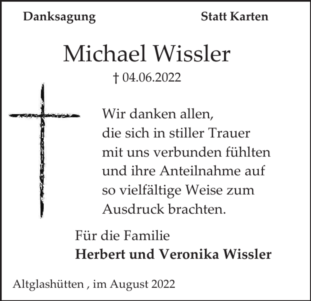 <p>Danksagung</p><p>Statt Karten</p><p>Michael Wissler<br />† 04.06.2022</p><p>Wir danken allen,<br />die sich in stiller Trauer<br />mit uns verbunden fühlten<br />und ihre Anteilnahme auf<br />so vielfältige Weise zum<br />Ausdruck brachten.<br />Für die Familie<br />Herbert und Veronika Wissler<br />Altglashütten , im August 2022</p>