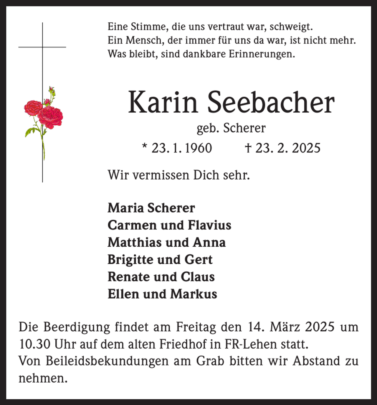<p>Eine Stimme, die uns vertraut war, schweigt.<br />Ein Mensch, der immer für uns da war, ist nicht mehr.<br />Was bleibt, sind dankbare Erinnerungen.</p><p>Karin Seebacher<br />geb. Scherer<br />* 23. 1. 1960<br />† 23. 2. 2025</p><p>Wir vermissen Dich sehr.<br />Maria Scherer<br />Carmen und Flavius<br />Matthias und Anna<br />Brigitte und Gert<br />Renate und Claus<br />Ellen und Markus<br />Die Beerdigung findet am Freitag den 14. März 2025 um<br />10.30 Uhr auf dem alten Friedhof in FR-Lehen statt.<br />Von Beileidsbekundungen am Grab bitten wir Abstand zu<br />nehmen.</p>
