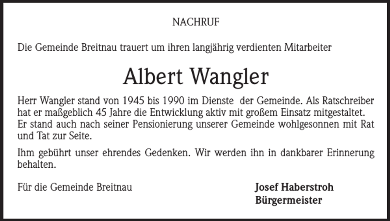 <p>NACHRUF<br />Die Gemeinde Breitnau trauert um ihren langjährig verdienten Mitarbeiter</p><p>Albert Wangler<br />Herr Wangler stand von 1945 bis 1990 im Dienste der Gemeinde. Als Ratschreiber<br />hat er maßgeblich 45 Jahre die Entwicklung aktiv mit großem Einsatz mitgestaltet.<br />Er stand auch nach seiner Pensionierung unserer Gemeinde wohlgesonnen mit Rat<br />und Tat zur Seite.<br />Ihm gebührt unser ehrendes Gedenken. Wir werden ihn in dankbarer Erinnerung<br />behalten.<br />Für die Gemeinde Breitnau<br />Josef Haberstroh<br />Bürgermeister</p>