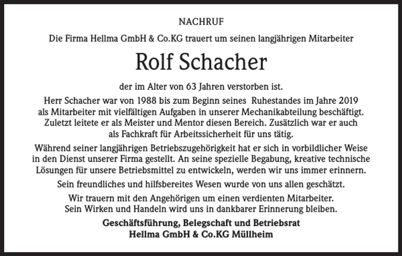 <p>NACHRUF<br />Die Firma Hellma GmbH &amp; Co.KG trauert um seinen langjährigen Mitarbeiter</p><p>Rolf Schacher<br />der im Alter von 63 Jahren verstorben ist.<br />Herr Schacher war von 1988 bis zum Beginn seines Ruhestandes im Jahre 2019<br />als Mitarbeiter mit vielfältigen Aufgaben in unserer Mechanikabteilung beschäftigt.<br />Zuletzt leitete er als Meister und Mentor diesen Bereich. Zusätzlich war er auch<br />als Fachkraft für Arbeitssicherheit für uns tätig.<br />Während seiner langjährigen Betriebszugehörigkeit hat er sich in vorbildlicher Weise<br />in den Dienst unserer Firma gestellt. An seine spezielle Begabung, kreative technische<br />Lösungen für unsere Betriebsmittel zu entwickeln, werden wir uns immer erinnern.<br />Sein freundliches und hilfsbereites Wesen wurde von uns allen geschätzt.<br />Wir trauern mit den Angehörigen um einen verdienten Mitarbeiter.<br />Sein Wirken und Handeln wird uns in dankbarer Erinnerung bleiben.<br />Geschäftsführung, Belegschaft und Betriebsrat<br />Hellma GmbH &amp; Co.KG Müllheim</p>