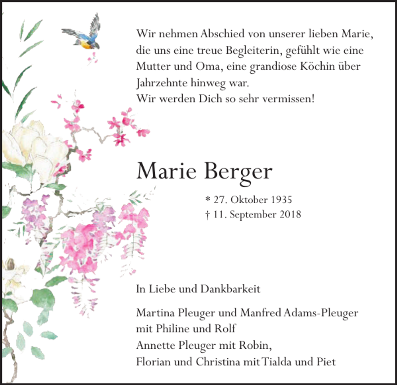 <p>Wir nehmen Abschied von unserer lieben Marie,<br />die uns eine treue Begleiterin, gefühlt wie eine<br />Mutter und Oma, eine grandiose Köchin über<br />Jahrzehnte hinweg war.<br />Wir werden Dich so sehr vermissen!</p><p>Marie Berger<br />* 27. Oktober 1935<br />† 11. September 2018</p><p>In Liebe und Dankbarkeit<br />Martina Pleuger und Manfred Adams-Pleuger<br />mit Philine und Rolf<br />Annette Pleuger mit Robin,<br />Florian und Christina mit Tialda und Piet</p>