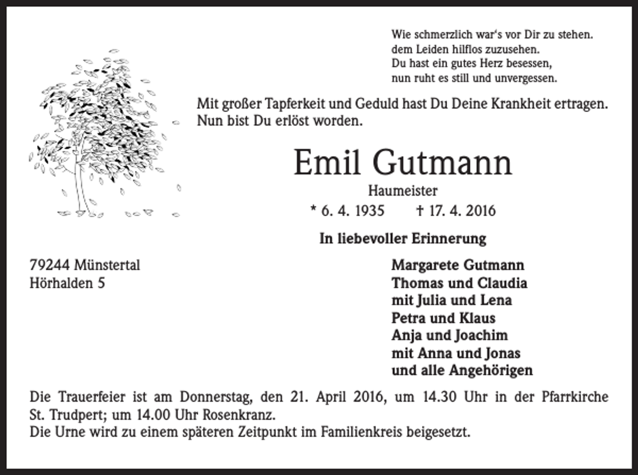 <p>Wie schmerzlich war‘s vor Dir zu stehen.<br />dem Leiden hilflos zuzusehen.<br />Du hast ein gutes Herz besessen,<br />nun ruht es still und unvergessen.</p><p>Mit großer Tapferkeit und Geduld hast Du Deine Krankheit ertragen.<br />Nun bist Du erlöst worden.</p><p>Emil Gutmann<br />Haumeister<br />* 6. 4. 1935 † 17. 4. 2016<br />In liebevoller Erinnerung<br />79244 Münstertal<br />Margarete Gutmann<br />Hörhalden 5 Thomas und Claudia<br />mit Julia und Lena<br />Petra und Klaus<br />Anja und Joachim<br />mit Anna und Jonas<br />und alle Angehörigen<br />Die Trauerfeier ist am Donnerstag, den 21. April 2016, um 14.30 Uhr in der Pfarrkirche<br />St. Trudpert; um 14.00 Uhr Rosenkranz.<br />Die Urne wird zu einem späteren Zeitpunkt im Familienkreis beigesetzt.</p>