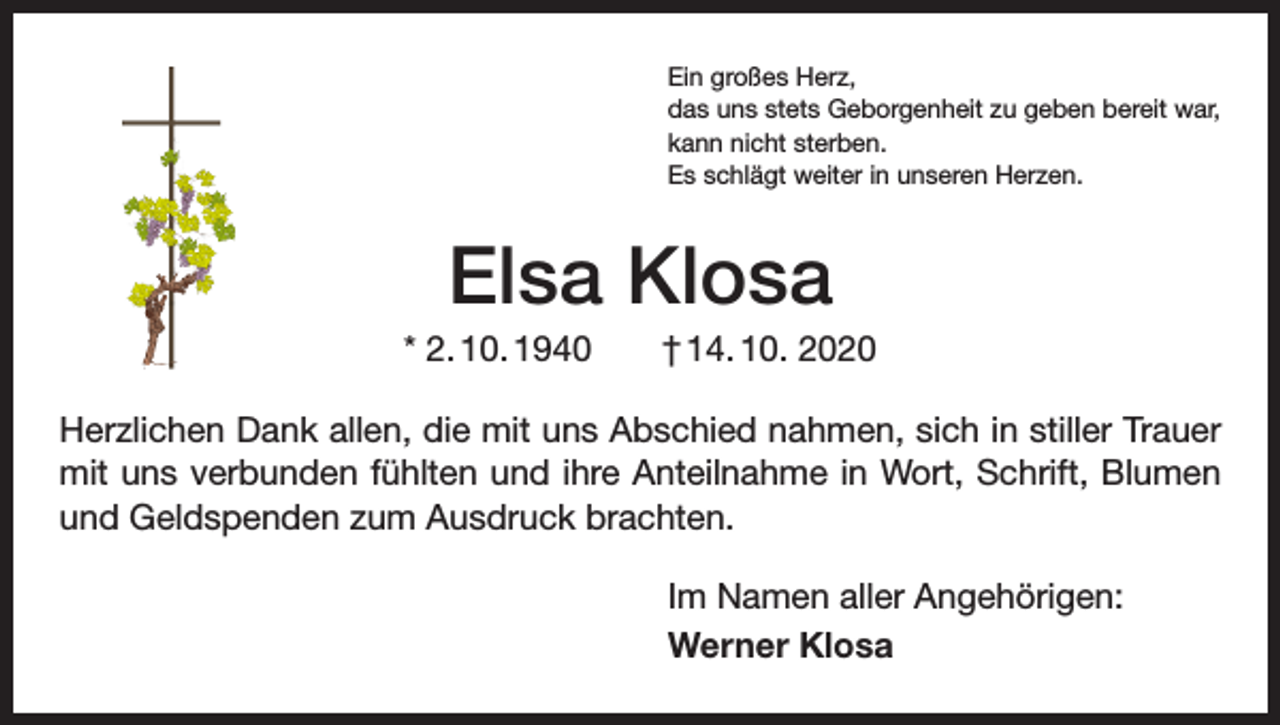 <p>Ein großes Herz,<br />das uns stets Geborgenheit zu geben bereit war,<br />kann nicht sterben.<br />Es schlägt weiter in unseren Herzen.</p><p>Elsa Klosa<br />* 2. 10. 1940 † 14. 10. 2020<br />Herzlichen Dank allen, die mit uns Abschied nahmen, sich in stiller Trauer<br />mit uns verbunden fühlten und ihre Anteilnahme in Wort, Schrift, Blumen<br />und Geldspenden zum Ausdruck brachten.<br />Im Namen aller Angehörigen:<br />Werner Klosa</p>