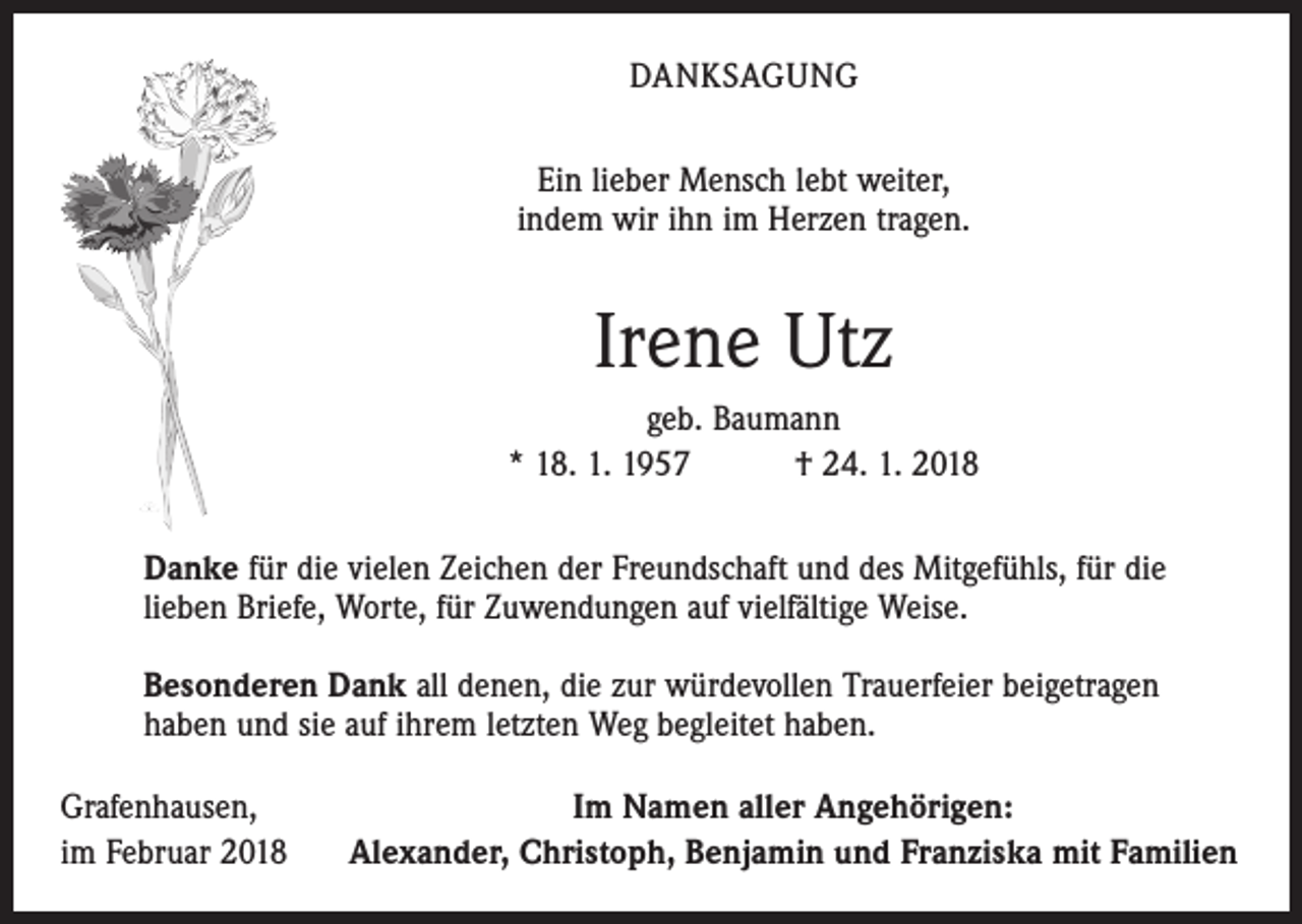 <p>DANKSAGUNG<br />Ein lieber Mensch lebt weiter,<br />indem wir ihn im Herzen tragen.</p><p>Irene Utz<br />geb. Baumann<br />* 18. 1. 1957 † 24. 1. 2018<br />Danke für die vielen Zeichen der Freundschaft und des Mitgefühls, für die<br />lieben Briefe, Worte, für Zuwendungen auf vielfältige Weise.<br />Besonderen Dank all denen, die zur würdevollen Trauerfeier beigetragen<br />haben und sie auf ihrem letzten Weg begleitet haben.<br />Grafenhausen,<br />im Februar 2018</p><p>Im Namen aller Angehörigen:<br />Alexander, Christoph, Benjamin und Franziska mit Familien</p>