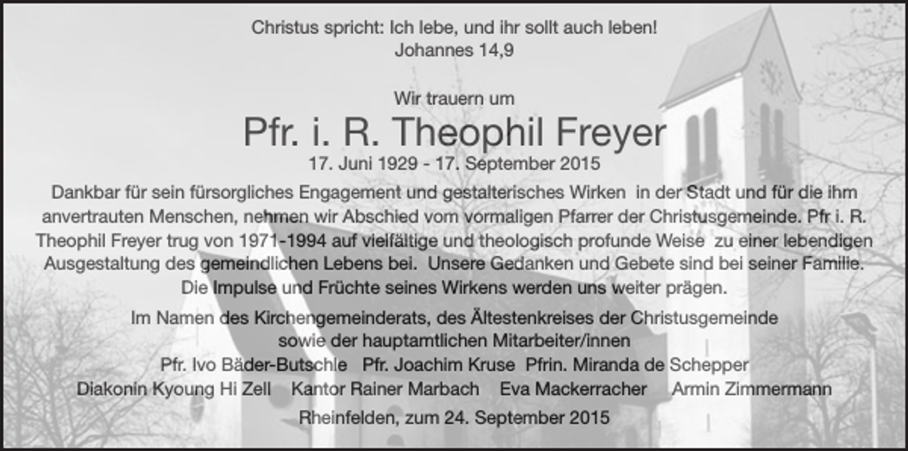 <p>Christus spricht: Ich lebe, und ihr sollt auch leben!<br />Johannes 14,9<br />Wir trauern um</p><p>Pfr. i. R. Theophil Freyer<br />17. Juni 1929 - 17. September 2015</p><p>Dankbar für sein fürsorgliches Engagement und gestalterisches Wirken in der Stadt und für die ihm<br />anvertrauten Menschen, nehmen wir Abschied vom vormaligen Pfarrer der Christusgemeinde. Pfr i. R.<br />Theophil Freyer trug von 1971-1994 auf vielfältige und theologisch profunde Weise zu einer lebendigen<br />Ausgestaltung des gemeindlichen Lebens bei. Unsere Gedanken und Gebete sind bei seiner Familie.<br />Die Impulse und Früchte seines Wirkens werden uns weiter prägen.<br />Im Namen des Kirchengemeinderats, des Ältestenkreises der Christusgemeinde<br />sowie der hauptamtlichen Mitarbeiter/innen<br />Pfr. Ivo Bäder-Butschle Pfr. Joachim Kruse Pfrin. Miranda de Schepper<br />Diakonin Kyoung Hi Zell Kantor Rainer Marbach Eva Mackerracher Armin Zimmermann<br />Rheinfelden, zum 24. September 2015</p>
