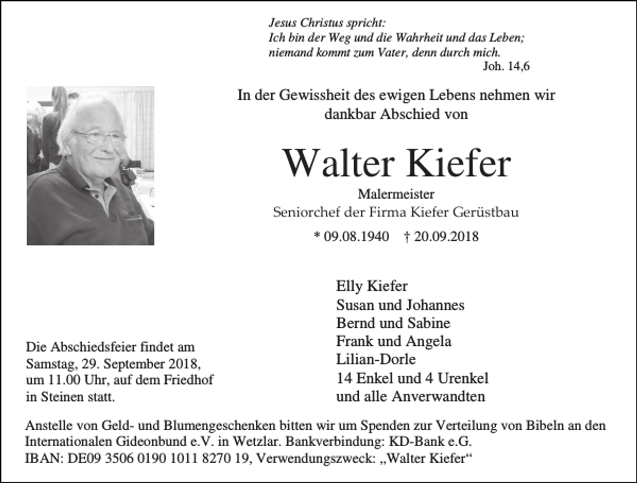 <p>Jesus Christus spricht:<br />Ich bin der Weg und die Wahrheit und das Leben;<br />niemand kommt zum Vater, denn durch mich.<br />Joh. 14,6</p><p>In der Gewissheit des ewigen Lebens nehmen wir<br />dankbar Abschied von</p><p>Walter Kiefer<br />Malermeister<br />Seniorchef der Firma Kiefer Gerüstbau<br />* 09.08.1940 † 20.09.2018</p><p>Die Abschiedsfeier findet am<br />Samstag, 29. September 2018,<br />um 11.00 Uhr, auf dem Friedhof<br />in Steinen statt.</p><p>Elly Kiefer<br />Susan und Johannes<br />Bernd und Sabine<br />Frank und Angela<br />Lilian-Dorle<br />14 Enkel und 4 Urenkel<br />und alle Anverwandten</p><p>Anstelle von Geld- und Blumengeschenken bitten wir um Spenden zur Verteilung von Bibeln an den<br />Internationalen Gideonbund e.V. in Wetzlar. Bankverbindung: KD-Bank e.G.<br />IBAN: DE09 3506 0190 1011 8270 19, Verwendungszweck: „Walter Kiefer“</p>
