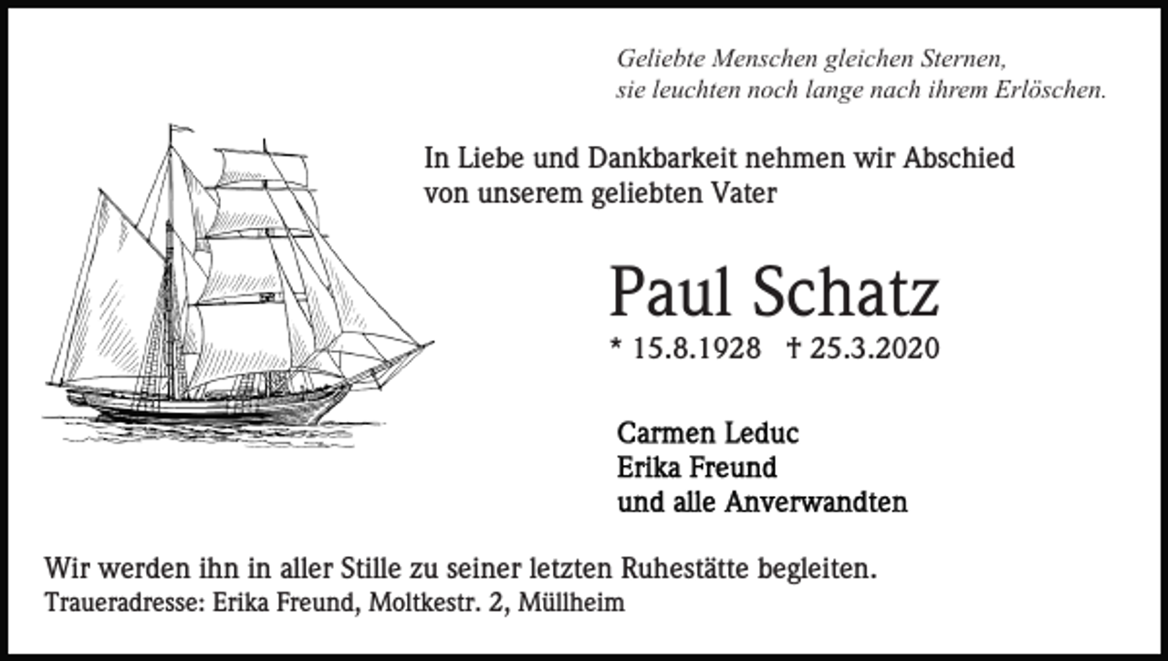 <p>Geliebte Menschen gleichen Sternen,<br />sie leuchten noch lange nach ihrem Erlöschen.</p><p>In Liebe und Dankbarkeit nehmen wir Abschied<br />von unserem geliebten Vater</p><p>Paul Schatz<br />* 15.8.1928 † 25.3.2020</p><p>Wir werden ihn in aller Stille zu seiner letzten Ruhestätte begleiten.<br />Traueradresse: Erika Freund, Moltkestr. 2, Müllheim</p>