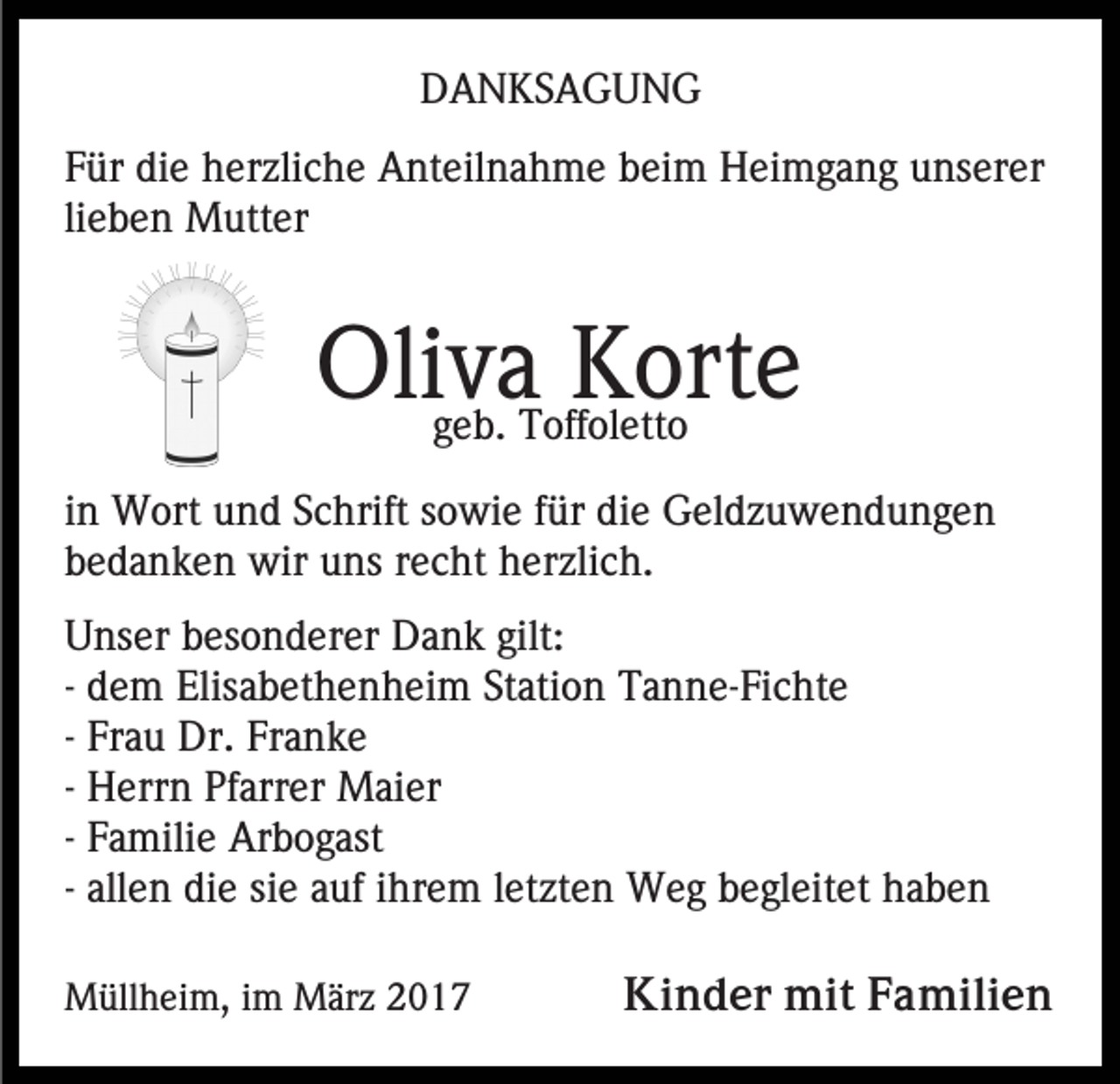 <p>DANKSAGUNG<br />Für die herzliche Anteilnahme beim Heimgang unserer<br />lieben Mutter</p><p>Oliva<br />Korte<br />geb. Toffoletto<br />in Wort und Schrift sowie für die Geldzuwendungen<br />bedanken wir uns recht herzlich.<br />Unser besonderer Dank gilt:<br />- dem Elisabethenheim Station Tanne-Fichte<br />- Frau Dr. Franke<br />- Herrn Pfarrer Maier<br />- Familie Arbogast<br />- allen die sie auf ihrem letzten Weg begleitet haben<br />Müllheim, im März 2017</p><p>Kinder mit Familien</p>