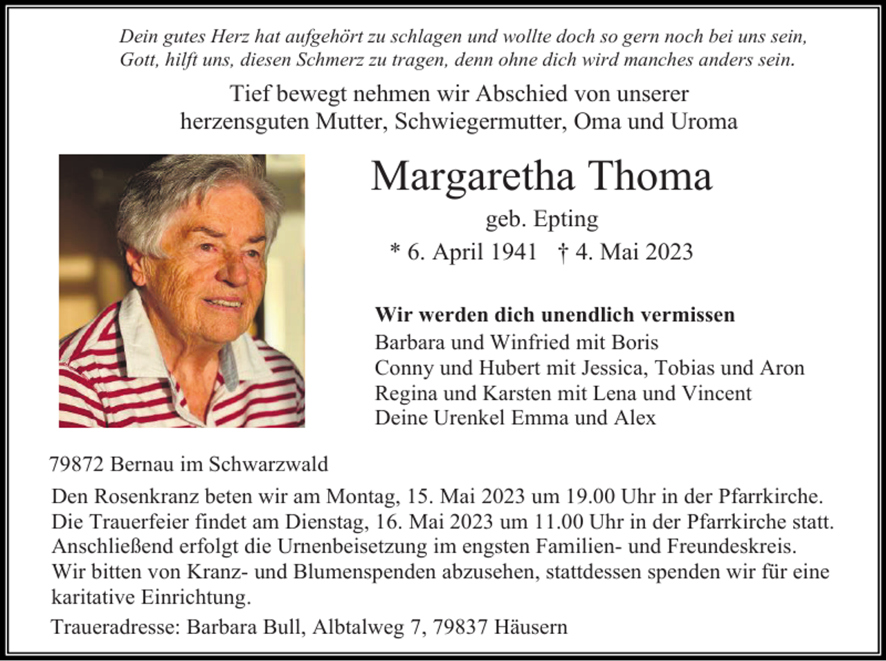 <p>Dein gutes Herz hat aufgehört zu schlagen und wollte doch so gern noch bei uns sein,<br />Gott, hilft uns, diesen Schmerz zu tragen, denn ohne dich wird manches anders sein.</p><p>Tief bewegt nehmen wir Abschied von unserer<br />herzensguten Mutter, Schwiegermutter, Oma und Uroma</p><p>Margaretha Thoma<br />geb. Epting<br />* 6. April 1941 † 4. Mai 2023<br />Wir werden dich unendlich vermissen<br />Barbara und Winfried mit Boris<br />Conny und Hubert mit Jessica, Tobias und Aron<br />Regina und Karsten mit Lena und Vincent<br />Deine Urenkel Emma und Alex<br />79872 Bernau im Schwarzwald<br />Den Rosenkranz beten wir am Montag, 15. Mai 2023 um 19.00 Uhr in der Pfarrkirche.<br />Die Trauerfeier findet am Dienstag, 16. Mai 2023 um 11.00 Uhr in der Pfarrkirche statt.<br />Anschließend erfolgt die Urnenbeisetzung im engsten Familien- und Freundeskreis.<br />Wir bitten von Kranz- und Blumenspenden abzusehen, stattdessen spenden wir für eine<br />karitative Einrichtung.<br />Traueradresse: Barbara Bull, Albtalweg 7, 79837 Häusern</p>