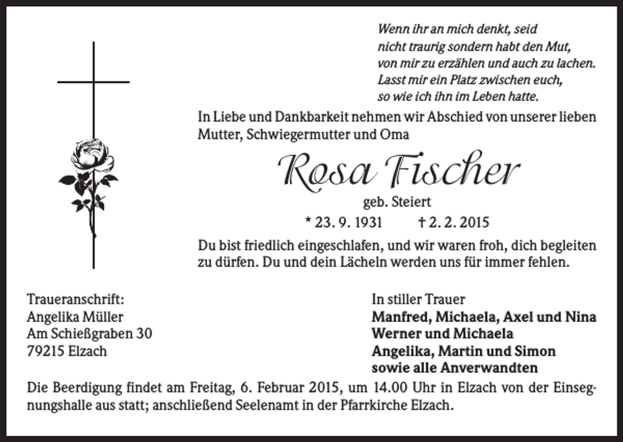 <p>Wenn ihr an mich denkt, seid<br />nicht traurig sondern habt den Mut,<br />von mir zu erzählen und auch zu lachen.<br />Lasst mir ein Platz zwischen euch,<br />so wie ich ihn im Leben hatte.</p><p>In Liebe und Dankbarkeit nehmen wir Abschied von unserer lieben<br />Mutter, Schwiegermutter und Oma</p><p>Rosa Fischer<br />geb. Steiert<br />* 23. 9. 1931<br />† 2. 2. 2015<br />Du bist friedlich eingeschlafen, und wir waren froh, dich begleiten<br />zu dürfen. Du und dein Lächeln werden uns für immer fehlen.<br />In stiller Trauer<br />Manfred, Michaela, Axel und Nina<br />Werner und Michaela<br />Angelika, Martin und Simon<br />sowie alle Anverwandten<br />Die Beerdigung findet am Freitag, 6. Februar 2015, um 14.00 Uhr in Elzach von der Einsegnungshalle aus statt; anschließend Seelenamt in der Pfarrkirche Elzach.<br />Traueranschrift:<br />Angelika Müller<br />Am Schießgraben 30<br />79215 Elzach</p>