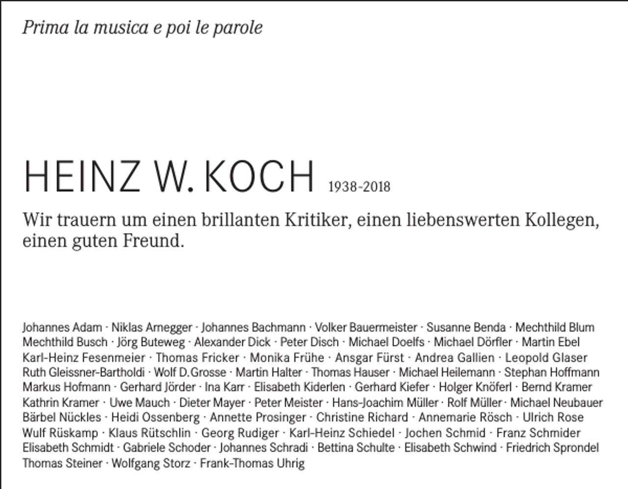 <p>Prima la musica e poi le parole</p><p>Heinz W. KocH</p><p>1938 -2018</p><p>Wir trauern um einen brillanten Kritiker, einen liebenswerten Kollegen,<br />einen guten Freund.</p><p>Johannes Adam · niklas Arnegger · Johannes Bachmann · Volker Bauermeister · Susanne Benda · Mechthild Blum<br />Mechthild Busch · Jörg Buteweg · Alexander Dick · Peter Disch · Michael Doelfs · Michael Dörfler · Martin ebel<br />Karl-Heinz Fesenmeier · Thomas Fricker · Monika Frühe · Ansgar Fürst · Andrea Gallien · Leopold Glaser<br />Ruth Gleissner-Bartholdi · Wolf D. Grosse · Martin Halter · Thomas Hauser · Michael Heilemann · Stephan Hoffmann<br />Markus Hofmann · Gerhard Jörder · ina Karr · elisabeth Kiderlen · Gerhard Kiefer · Holger Knöferl · Bernd Kramer<br />Kathrin Kramer · Uwe Mauch · Dieter Mayer · Peter Meister · Hans-Joachim Müller · Rolf Müller · Michael neubauer<br />Bärbel nückles · Heidi ossenberg · Annette Prosinger · christine Richard · Annemarie Rösch · Ulrich Rose<br />Wulf Rüskamp · Klaus Rütschlin · Georg Rudiger · Karl-Heinz Schiedel · Jochen Schmid · Franz Schmider<br />elisabeth Schmidt · Gabriele Schoder · Johannes Schradi · Bettina Schulte · elisabeth Schwind · Friedrich Sprondel<br />Thomas Steiner · Wolfgang Storz · Frank-Thomas Uhrig</p>