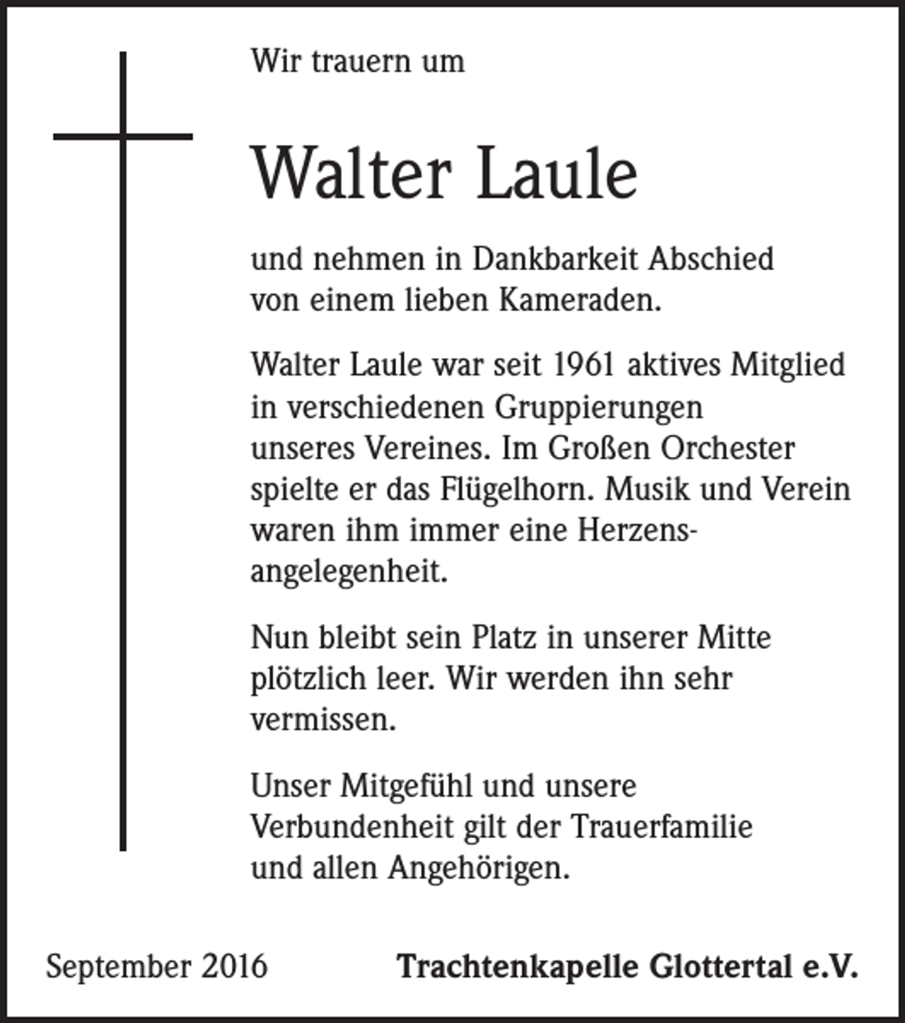 <p>Wir trauern um</p><p>Walter Laule<br />und nehmen in Dankbarkeit Abschied<br />von einem lieben Kameraden.<br />Walter Laule war seit 1961 aktives Mitglied<br />in verschiedenen Gruppierungen<br />unseres Vereines. Im Großen Orchester<br />spielte er das Flügelhorn. Musik und Verein<br />waren ihm immer eine Herzensangelegenheit.<br />Nun bleibt sein Platz in unserer Mitte<br />plötzlich leer. Wir werden ihn sehr<br />vermissen.<br />Unser Mitgefühl und unsere<br />Verbundenheit gilt der Trauerfamilie<br />und allen Angehörigen.<br />September 2016</p><p>Trachtenkapelle Glottertal e.V.</p>