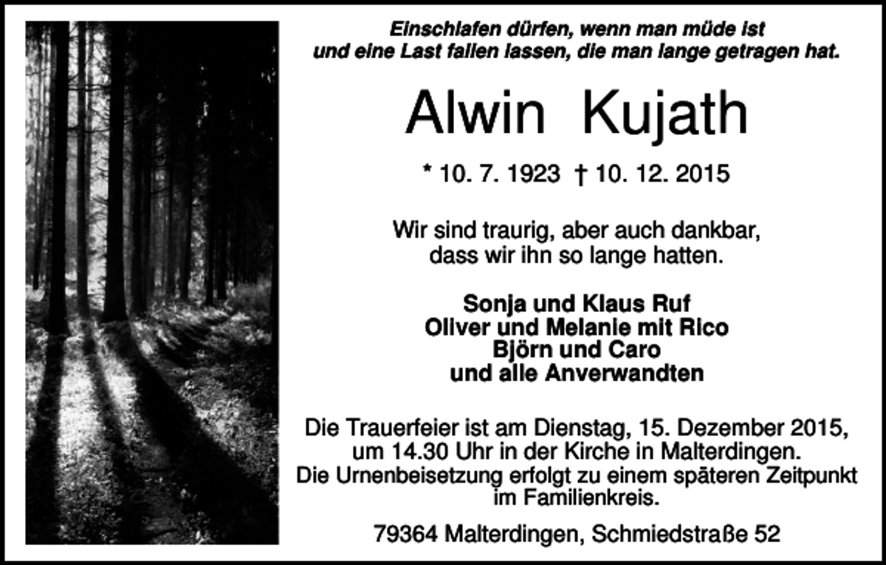 <p>Einschlafen dürfen, wenn man müde ist<br />und eine Last fallen lassen, die man lange getragen hat.</p><p>Alwin Kujath<br />* 10. 7. 1923 † 10. 12. 2015<br />Wir sind traurig, aber auch dankbar,<br />dass wir ihn so lange hatten.<br />Sonja und Klaus Ruf<br />Oliver und Melanie mit Rico<br />Björn und Caro<br />und alle Anverwandten<br />Die Trauerfeier ist am Dienstag, 15. Dezember 2015,<br />um 14.30 Uhr in der Kirche in Malterdingen.<br />Die Urnenbeisetzung erfolgt zu einem späteren Zeitpunkt<br />im Familienkreis.<br />79364 Malterdingen, Schmiedstraße 52</p>