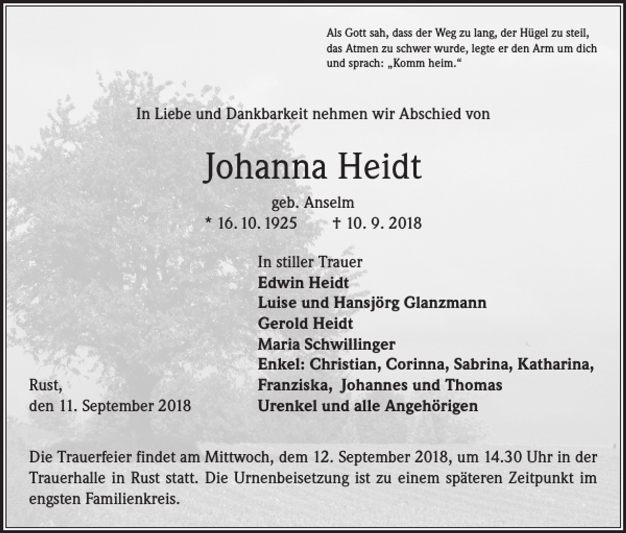 <p>Als Gott sah, dass der Weg zu lang, der Hügel zu steil,<br />das Atmen zu schwer wurde, legte er den Arm um dich<br />und sprach: „Komm heim.“</p><p>In Liebe und Dankbarkeit nehmen wir Abschied von</p><p>Johanna Heidt<br />geb. Anselm<br />* 16. 10. 1925 † 10. 9. 2018</p><p>Rust,<br />den 11. September 2018</p><p>In stiller Trauer<br />Edwin Heidt<br />Luise und Hansjörg Glanzmann<br />Gerold Heidt<br />Maria Schwillinger<br />Enkel: Christian, Corinna, Sabrina, Katharina,<br />Franziska, Johannes und Thomas<br />Urenkel und alle Angehörigen</p><p>Die Trauerfeier findet am Mittwoch, dem 12. September 2018, um 14.30 Uhr in der<br />Trauerhalle in Rust statt. Die Urnenbeisetzung ist zu einem späteren Zeitpunkt im<br />engsten Familienkreis.</p>