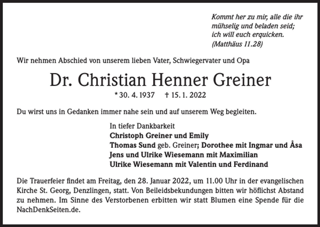 <p>Kommt her zu mir, alle die ihr<br />mühselig und beladen seid;<br />ich will euch erquicken.<br />(Matthäus 11.28)</p><p>Wir nehmen Abschied von unserem lieben Vater, Schwiegervater und Opa</p><p>Dr. Christian Henner Greiner<br />* 30. 4. 1937</p><p>† 15. 1. 2022</p><p>Du wirst uns in Gedanken immer nahe sein und auf unserem Weg begleiten.<br />In tiefer Dankbarkeit<br />Christoph Greiner und Emily<br />Thomas Sund geb. Greiner; Dorothee mit Ingmar und Åsa<br />Jens und Ulrike Wiesemann mit Maximilian<br />Ulrike Wiesemann mit Valentin und Ferdinand<br />Die Trauerfeier findet am Freitag, den 28. Januar 2022, um 11.00 Uhr in der evangelischen<br />Kirche St. Georg, Denzlingen, statt. Von Beileidsbekundungen bitten wir höflichst Abstand<br />zu nehmen. Im Sinne des Verstorbenen erbitten wir statt Blumen eine Spende für die<br />NachDenkSeiten.de.</p>