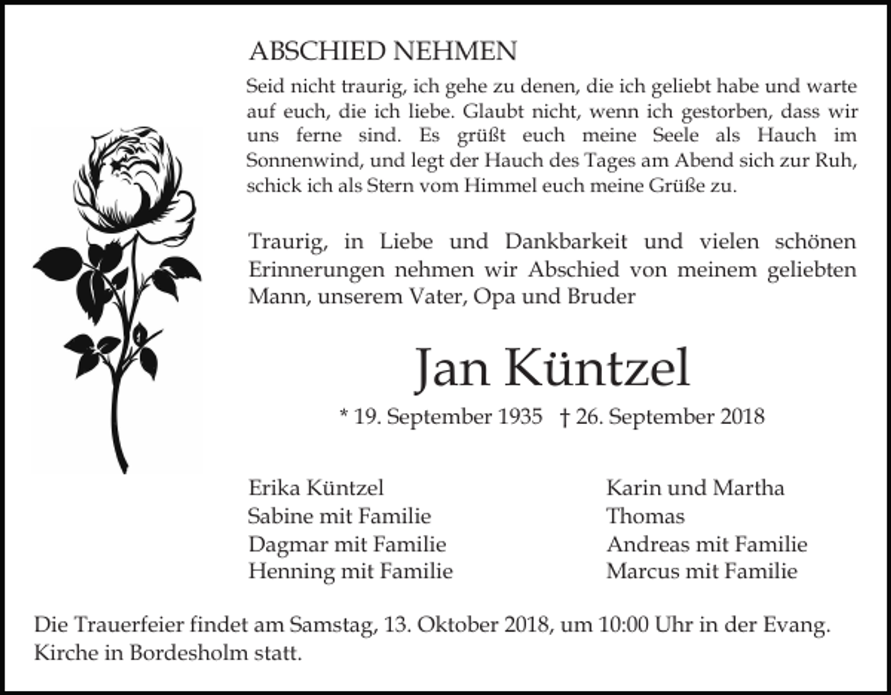 <p>ABSCHIED NEHMEN<br />Seid nicht traurig, ich gehe zu denen, die ich geliebt habe und warte<br />auf euch, die ich liebe. Glaubt nicht, wenn ich gestorben, dass wir<br />uns ferne sind. Es grüßt euch meine Seele als Hauch im<br />Sonnenwind, und legt der Hauch des Tages am Abend sich zur Ruh,<br />schick ich als Stern vom Himmel euch meine Grüße zu.</p><p>Traurig, in Liebe und Dankbarkeit und vielen schönen<br />Erinnerungen nehmen wir Abschied von meinem geliebten<br />Mann, unserem Vater, Opa und Bruder</p><p>Jan Küntzel<br />* 19. September 1935 † 26. September 2018<br />Erika Küntzel<br />Sabine mit Familie<br />Dagmar mit Familie<br />Henning mit Familie</p><p>Karin und Martha<br />Thomas<br />Andreas mit Familie<br />Marcus mit Familie</p><p>Die Trauerfeier findet am Samstag, 13. Oktober 2018, um 10:00 Uhr in der Evang.<br />Kirche in Bordesholm statt.</p>
