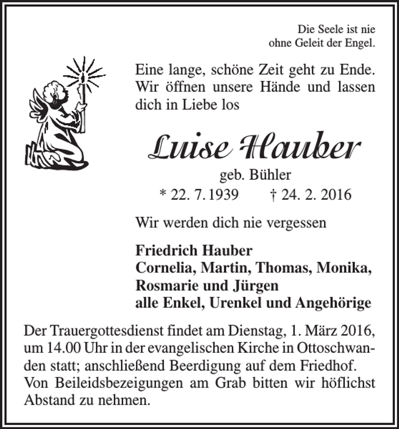 <p>Die Seele ist nie<br />ohne Geleit der Engel.</p><p>Eine lange, schöne Zeit geht zu Ende.<br />Wir öffnen unsere Hände und lassen<br />dich in Liebe los</p><p>Luise Hauber<br />geb. Bühler<br />* 22. 7. 1939 † 24. 2. 2016</p><p>Wir werden dich nie vergessen<br />Friedrich Hauber<br />Cornelia, Martin, Thomas, Monika,<br />Rosmarie und Jürgen<br />alle Enkel, Urenkel und Angehörige<br />Der Trauergottesdienst findet am Dienstag, 1. März 2016,<br />um 14.00 Uhr in der evangelischen Kirche in Ottoschwanden statt; anschließend Beerdigung auf dem Friedhof.<br />Von Beileidsbezeigungen am Grab bitten wir höflichst<br />Abstand zu nehmen.</p>