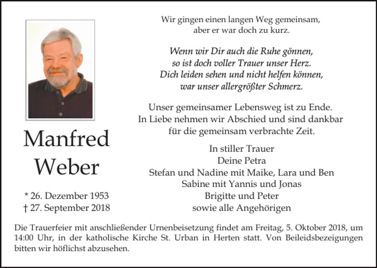 <p>Wir gingen einen langen Weg gemeinsam,<br />aber er war doch zu kurz.</p><p>Wenn wir Dir auch die Ruhe gönnen,<br />so ist doch voller Trauer unser Herz.<br />Dich leiden sehen und nicht helfen können,<br />war unser allergrößter Schmerz.</p><p>Manfred<br />Weber<br />* 26. Dezember 1953<br />† 27. September 2018</p><p>Unser gemeinsamer Lebensweg ist zu Ende.<br />In Liebe nehmen wir Abschied und sind dankbar<br />für die gemeinsam verbrachte Zeit.<br />In stiller Trauer<br />Deine Petra<br />Stefan und Nadine mit Maike, Lara und Ben<br />Sabine mit Yannis und Jonas<br />Brigitte und Peter<br />sowie alle Angehörigen</p><p>Die Trauerfeier mit anschließender Urnenbeisetzung findet am Freitag, 5. Oktober 2018, um<br />14:00 Uhr, in der katholische Kirche St. Urban in Herten statt. Von Beileidsbezeigungen<br />bitten wir höflichst abzusehen.</p>