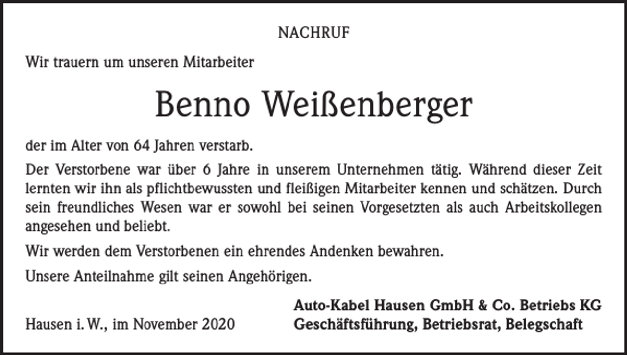 <p>NACHRUF<br />Wir trauern um unseren Mitarbeiter</p><p>Benno Weißenberger<br />der im Alter von 64 Jahren verstarb.<br />Der Verstorbene war über 6 Jahre in unserem Unternehmen tätig. Während dieser Zeit<br />­lernten wir ihn als pflichtbewussten und fleißigen Mitarbeiter kennen und schätzen. Durch<br />sein freundliches Wesen war er sowohl bei seinen Vorgesetzten als auch Arbeitskollegen<br />angesehen und beliebt.<br />Wir werden dem Verstorbenen ein ehrendes Andenken bewahren.<br />Unsere Anteilnahme gilt seinen Angehörigen.</p><p>Hausen i. W., im November 2020</p><p>Auto-Kabel Hausen GmbH &amp; Co. Betriebs KG<br />Geschäftsführung, Betriebsrat, Belegschaft</p>
