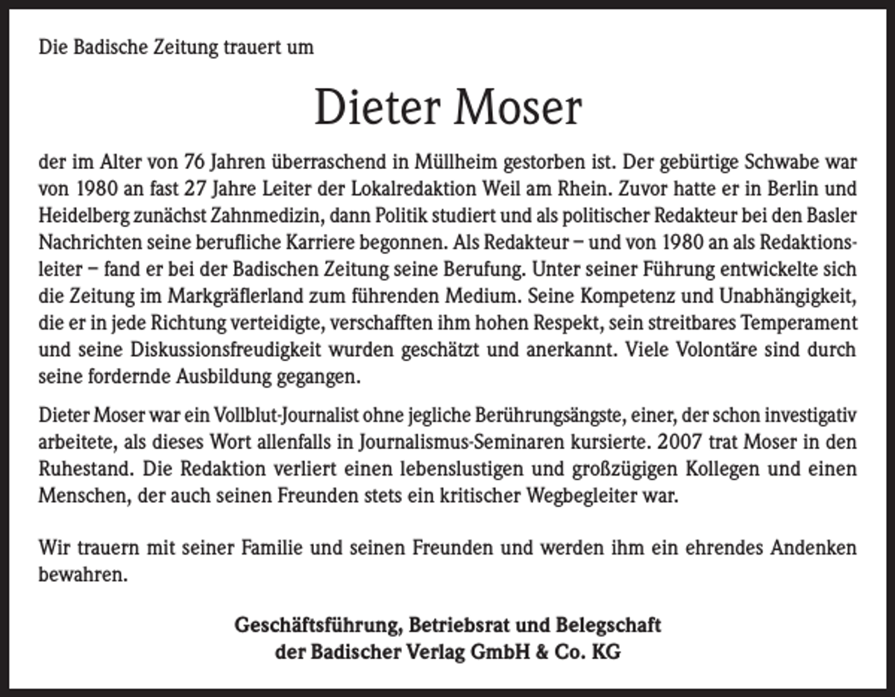<p>Die Badische Zeitung trauert um</p><p>Dieter Moser<br />der im Alter von 76 Jahren überraschend in Müllheim gestorben ist. Der gebürtige Schwabe war<br />von 1980 an fast 27 Jahre Leiter der Lokalredaktion Weil am Rhein. Zuvor hatte er in Berlin und<br />Heidelberg zunächst Zahnmedizin, dann Politik studiert und als politischer Redakteur bei den Basler<br />Nachrichten seine berufliche Karriere begonnen. Als Redakteur – und von 1980 an als Redaktionsleiter – fand er bei der Badischen Zeitung seine Berufung. Unter seiner Führung entwickelte sich<br />die Zeitung im Markgräflerland zum führenden Medium. Seine Kompetenz und Unabhängigkeit,<br />die er in jede Richtung verteidigte, verschafften ihm hohen Respekt, sein streitbares Temperament<br />und seine Diskussionsfreudigkeit wurden geschätzt und anerkannt. Viele Volontäre sind durch<br />seine fordernde Ausbildung gegangen.<br />Dieter Moser war ein Vollblut-Journalist ohne jegliche Berührungsängste, einer, der schon investigativ<br />arbeitete, als dieses Wort allenfalls in Journalismus-Seminaren kursierte. 2007 trat Moser in den<br />Ruhestand. Die Redaktion verliert einen lebenslustigen und großzügigen Kollegen und einen<br />Menschen, der auch seinen Freunden stets ein kritischer Wegbegleiter war.<br />Wir trauern mit seiner Familie und seinen Freunden und werden ihm ein ehrendes Andenken<br />bewahren.<br />Geschäftsführung, Betriebsrat und Belegschaft<br />der Badischer Verlag GmbH &amp; Co. KG</p>