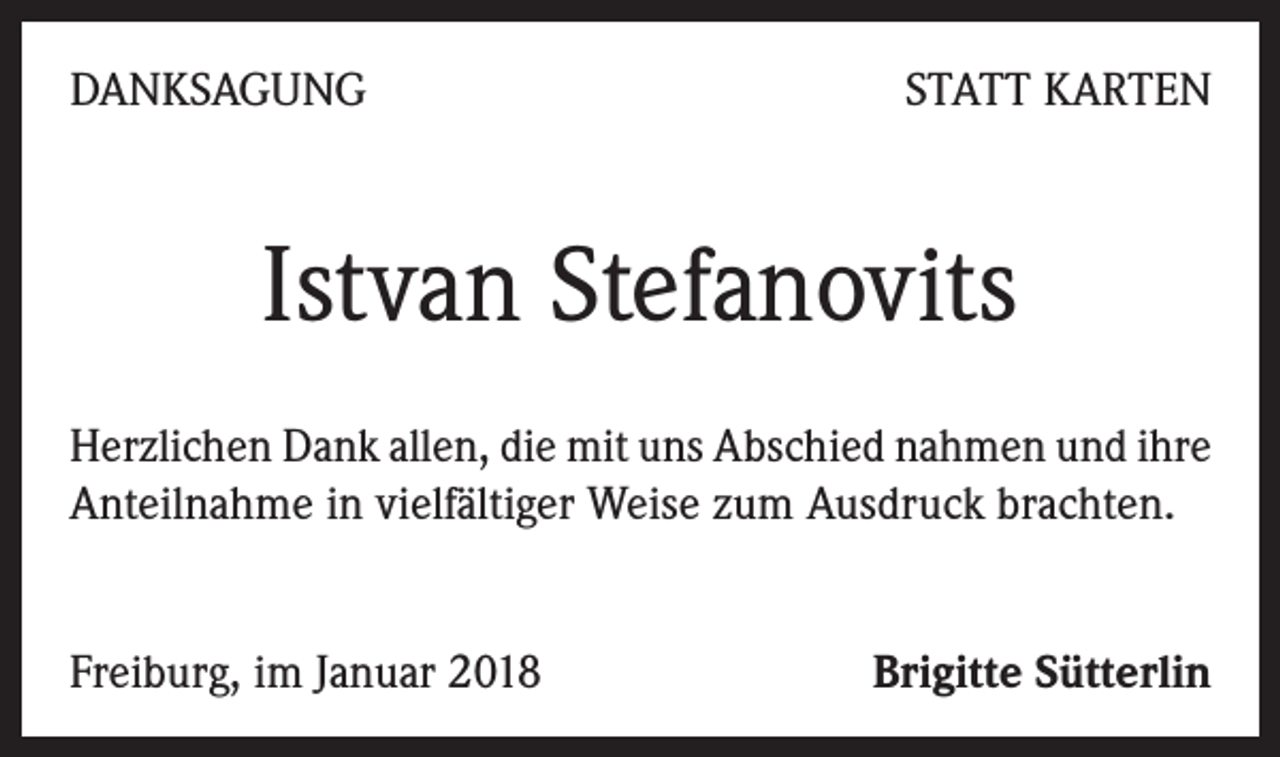 <p>DANKSAGUNG</p><p>STATT KARTEN</p><p>Istvan Stefanovits<br />Herzlichen Dank allen, die mit uns Abschied nahmen und ihre<br />Anteilnahme in vielfältiger Weise zum Ausdruck brachten.<br />Freiburg, im Januar 2018</p><p>Brigitte Sütterlin</p>
