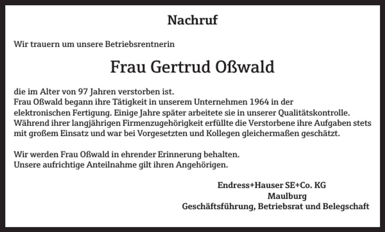<p>Nachruf<br />Wir trauern um unsere Betriebsrentnerin</p><p>Frau Gertrud Oßwald<br />die im Alter von 97 Jahren verstorben ist.<br />Frau Oßwald begann ihre Tätigkeit in unserem Unternehmen 1964 in der<br />elektronischen Fertigung. Einige Jahre später arbeitete sie in unserer Qualitätskontrolle.<br />Während ihrer langjährigen Firmenzugehörigkeit erfüllte die Verstorbene ihre Aufgaben stets<br />mit großem Einsatz und war bei Vorgesetzten und Kollegen gleichermaßen geschätzt.<br />Wir werden Frau Oßwald in ehrender Erinnerung behalten.<br />Unsere aufrichtige Anteilnahme gilt ihren Angehörigen.<br />Endress+Hauser SE+Co. KG<br />Maulburg</p><p>Geschäftsführung, Betriebsrat und Belegschaft</p>