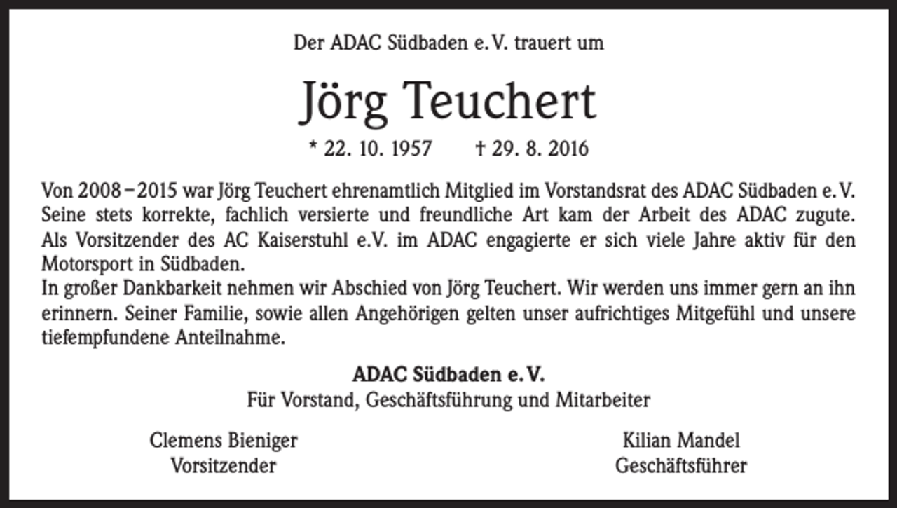 <p>Der ADAC Südbaden e. V. trauert um</p><p>Jörg Teuchert<br />* 22. 10. 1957 † 29. 8. 2016<br />Von 2008 – 2015 war Jörg Teuchert ehrenamtlich Mitglied im Vorstandsrat des ADAC Südbaden e. V.<br />Seine stets korrekte, fachlich versierte und freundliche Art kam der Arbeit des ADAC ­zugute.<br />Als Vorsitzender des AC Kaiserstuhl e.V. im ADAC engagierte er sich viele Jahre aktiv für den<br />­Motorsport in Südbaden.<br />In großer Dankbarkeit nehmen wir Abschied von Jörg Teuchert. Wir werden uns immer gern an ihn<br />erinnern. Seiner Familie, sowie allen Angehörigen gelten unser aufrichtiges Mitgefühl und unsere<br />tiefempfundene Anteilnahme.<br />ADAC Südbaden e. V.<br />Für Vorstand, Geschäftsführung und Mitarbeiter</p><p>Clemens Bieniger<br />Vorsitzender</p><p>Kilian Mandel<br />Geschäftsführer</p>