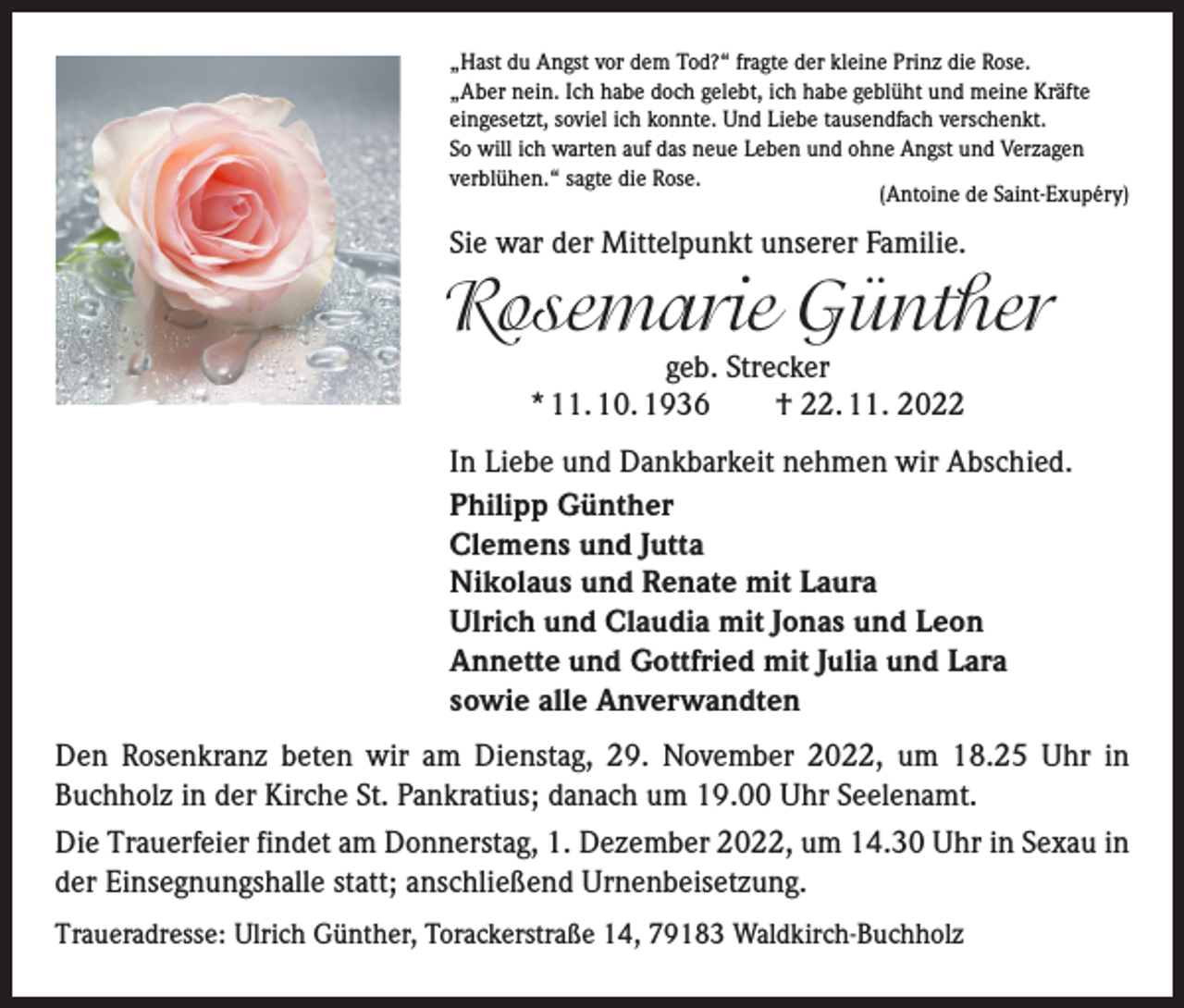<p>„Hast du Angst vor dem Tod?“ fragte der kleine Prinz die Rose.<br />„Aber nein. Ich habe doch gelebt, ich habe geblüht und meine Kräfte<br />eingesetzt, soviel ich konnte. Und Liebe tausendfach verschenkt.<br />So will ich warten auf das neue Leben und ohne Angst und Verzagen<br />verblühen.“ sagte die Rose.<br />(Antoine de Saint-Exupéry)</p><p>Sie war der Mittelpunkt unserer Familie.</p><p>Rosemarie Günther<br />geb. Strecker<br />* 11. 10. 1936 † 22. 11. 2022</p><p>In Liebe und Dankbarkeit nehmen wir Abschied.<br />Philipp Günther<br />Clemens und Jutta<br />Nikolaus und Renate mit Laura<br />Ulrich und Claudia mit Jonas und Leon<br />Annette und Gottfried mit Julia und Lara<br />sowie alle Anverwandten<br />Den Rosenkranz beten wir am Dienstag, 29. November 2022, um 18.25 Uhr in<br />­Buchholz in der Kirche St. Pankratius; danach um 19.00 Uhr Seelenamt.<br />Die Trauerfeier findet am Donnerstag, 1. Dezember 2022, um 14.30 Uhr in Sexau in<br />der Einsegnungshalle statt; anschließend Urnenbeisetzung.<br />Traueradresse: Ulrich Günther, Torackerstraße 14, 79183 Waldkirch-Buchholz</p>