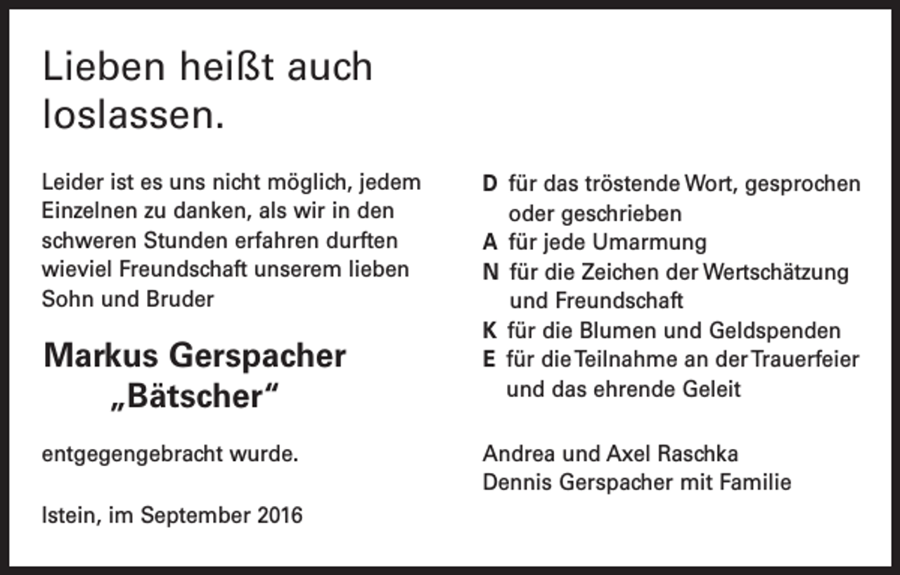 <p>Lieben heißt auch<br />loslassen.<br />Leider ist es uns nicht möglich, jedem<br />Einzelnen zu danken, als wir in den<br />schweren Stunden erfahren durften<br />­wieviel Freundschaft ­unserem lieben<br />Sohn und Bruder</p><p>Markus Gerspacher<br />„Bätscher“<br />entgegengebracht wurde.<br />Istein, im September 2016</p><p>D für das tröstende Wort, gesprochen<br />oder geschrieben<br />A für jede Umarmung<br />N für die Zeichen der Wertschätzung<br />und Freundschaft<br />K für die Blumen und Geldspenden<br />E für die Teilnahme an der Trauerfeier<br />und das ehrende Geleit<br />Andrea und Axel Raschka<br />Dennis Gerspacher mit Familie</p>