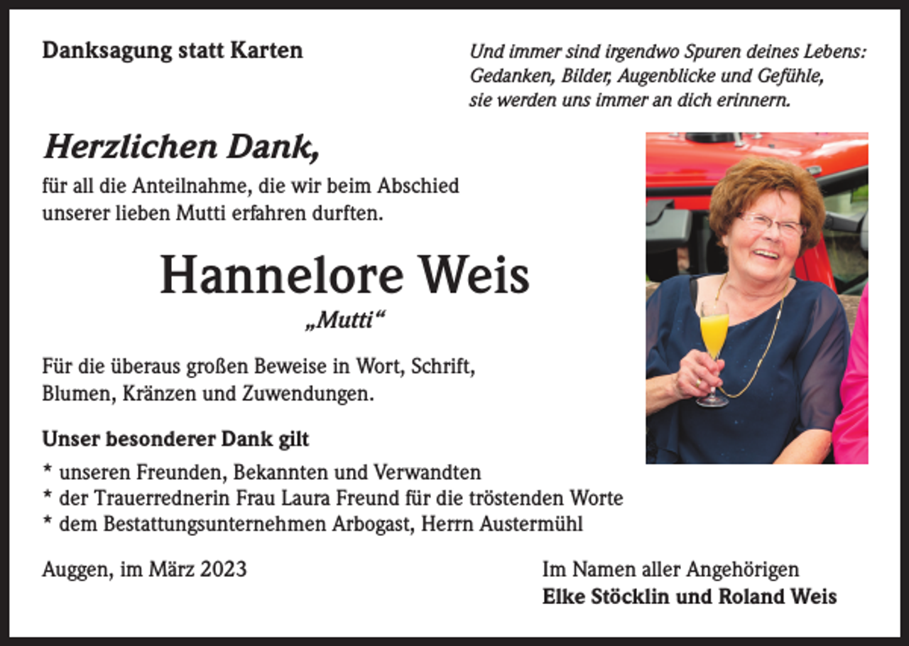 <p>Danksagung statt Karten</p><p>nd immer sind irgendwo Spuren deines Lebens:<br />U<br />Gedanken, Bilder, Augenblicke und Gefühle,<br />sie werden uns immer an dich erinnern.</p><p>Herzlichen Dank,<br />für all die Anteilnahme, die wir beim Abschied<br />unserer lieben Mutti erfahren durften.</p><p>Hannelore Weis<br />„Mutti“</p><p>Für die überaus großen Beweise in Wort, Schrift,<br />Blumen, Kränzen und Zuwendungen.<br />Unser besonderer Dank gilt<br />* unseren Freunden, Bekannten und Verwandten<br />* der Trauerrednerin Frau Laura Freund für die tröstenden Worte<br />* dem Bestattungsunternehmen Arbogast, Herrn Austermühl<br />Auggen, im März 2023</p><p>Im Namen aller Angehörigen<br />Elke Stöcklin und Roland Weis</p>
