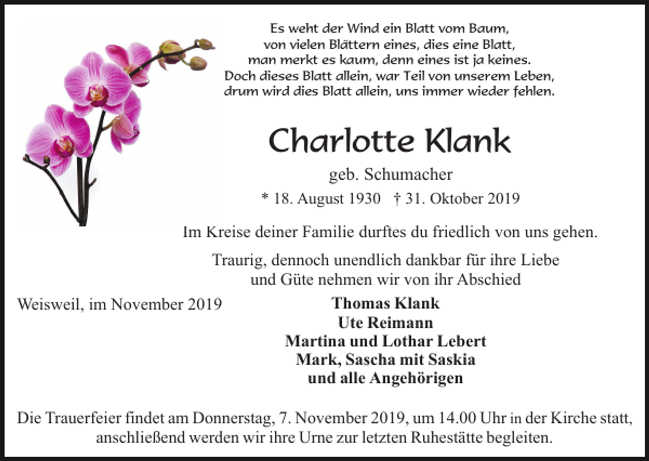 <p>Es weht der Wind ein Blatt vom Baum,<br />von vielen Blättern eines, dies eine Blatt,<br />man merkt es kaum, denn eines ist ja keines.<br />Doch dieses Blatt allein, war Teil von unserem Leben,<br />drum wird dies Blatt allein, uns immer wieder fehlen.</p><p>Charlotte Klank<br />geb. Schumacher<br />* 18. August 1930 † 31. Oktober 2019</p><p>Im Kreise deiner Familie durftes du friedlich von uns gehen.<br />Traurig, dennoch unendlich dankbar für ihre Liebe<br />und Güte nehmen wir von ihr Abschied<br />Thomas Klank<br />Weisweil, im November 2019<br />Ute Reimann<br />Martina und Lothar Lebert<br />Mark, Sascha mit Saskia<br />und alle Angehörigen<br />Die Trauerfeier findet am Donnerstag, 7. November 2019, um 14.00 Uhr in der Kirche statt,<br />anschließend werden wir ihre Urne zur letzten Ruhestätte begleiten.</p>