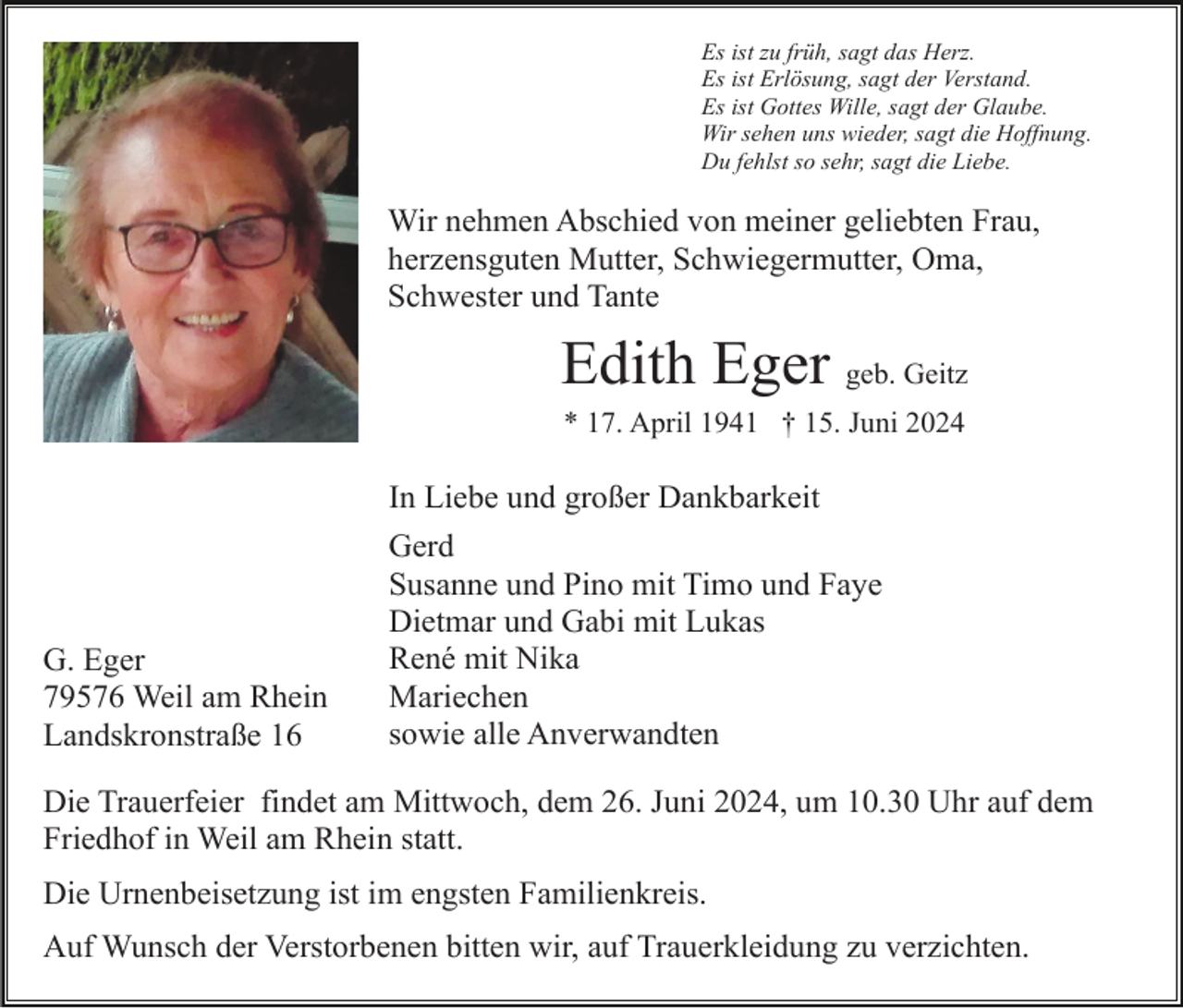 <p>Es ist zu früh, sagt das Herz.<br />Es ist Erlösung, sagt der Verstand.<br />Es ist Gottes Wille, sagt der Glaube.<br />Wir sehen uns wieder, sagt die Hoffnung.<br />Du fehlst so sehr, sagt die Liebe.</p><p>Wir nehmen Abschied von meiner geliebten Frau,<br />herzensguten Mutter, Schwiegermutter, Oma,<br />Schwester und Tante</p><p>Edith Eger geb. Geitz<br />* 17. April 1941 † 15. Juni 2024</p><p>In Liebe und großer Dankbarkeit</p><p>G. Eger<br />79576 Weil am Rhein<br />Landskronstraße 16</p><p>Gerd<br />Susanne und Pino mit Timo und Faye<br />Dietmar und Gabi mit Lukas<br />René mit Nika<br />Mariechen<br />sowie alle Anverwandten</p><p>Die Trauerfeier findet am Mittwoch, dem 26. Juni 2024, um 10.30 Uhr auf dem<br />Friedhof in Weil am Rhein statt.<br />Die Urnenbeisetzung ist im engsten Familienkreis.<br />Auf Wunsch der Verstorbenen bitten wir, auf Trauerkleidung zu verzichten.</p>