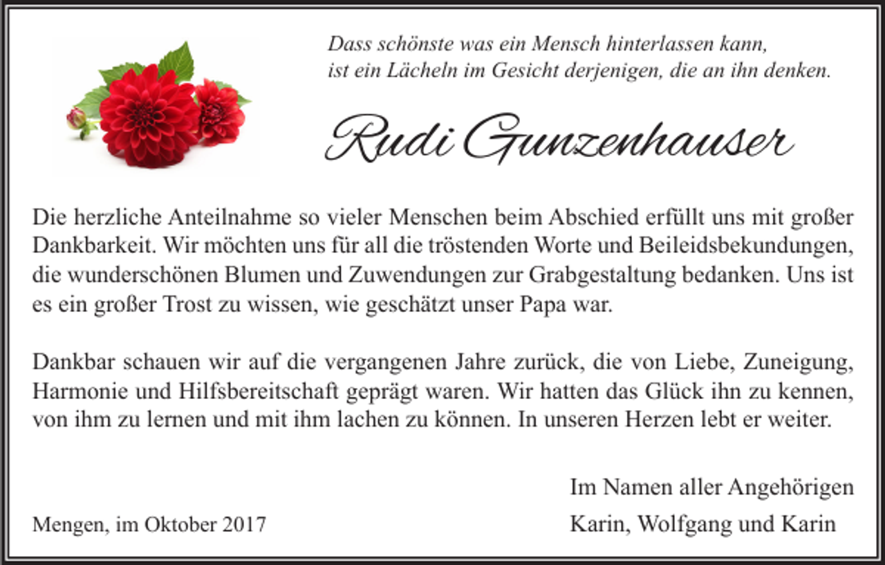 <p>D ass s schönste<br />Dass<br />c h ö nst e wwas<br />as eiein<br />n Mensch<br />M e ns c h hihinterlassen<br />nt erl ass e n kkann,<br />a n n,<br />ist ein<br />ei n Lächeln<br />L ä c h el n iimm Gesicht<br />G esi c ht derjenigen,<br />d erj e ni g e n, die<br />di e an<br />a n iihn<br />h n denken.<br />d e n k e n.</p><p>RRudi<br />u di Gunzenhauser<br />G u nze nh a user<br />Di e hherzliche<br />Die<br />er zli c h e AAnteilnahme<br />nt eil n a h m e s so<br />o vivieler<br />el er Menschen<br />M e ns c h e n bbeim<br />ei m AAbschied<br />bs c hi e d erf<br />erfüllt<br />üllt uuns<br />ns mit<br />mit grgroßer<br />o ß er<br />alldidie<br />DDankbarkeit.<br />a n k b ar k eit. Wir<br />Wir möchten<br />m ö c ht e n uuns<br />ns f für<br />ür all<br />e trtröstenden<br />öst e n d e n Worte<br />W ort e uund<br />n d BBeileidsbekundungen,<br />eil ei ds b e k u n d u n g e n,<br />die<br />ist<br />di<br />e wunderschönen<br />w u n d ers c h ö n e n Blumen<br />Bl u m e n uund<br />n d Zuwendungen<br />Z u w e n d u n g e n zzur<br />ur Grabgestaltung<br />Gr a b g est alt u n g bbedanken.<br />e d a n k e n. Uns<br />U ns ist<br />es<br />gr o ß er Trost<br />Tr ost zzuu wissen,<br />wiss e n, wie<br />wi e geschätzt<br />g es c h ät zt unser<br />u ns er Papa<br />P a p a war.<br />w ar.<br />es ei<br />einn großer<br />wiraauf<br />DDankbar<br />a n k b ar s schauen<br />c h a u e n wir<br />uf didie<br />e vvergangenen<br />er g a n g e n e n J Jahre<br />a hr e zzurück,<br />ur ü c k, didie<br />e vvon<br />o n LiLiebe,<br />e b e, ZZuneigung,<br />u n ei g u n g,<br />Hilfsbereitschaft<br />Glück<br />HHarmonie<br />ar m o ni e uund<br />n d Hilfs<br />b er eits c h aft ggeprägt<br />e pr ä gt wwaren.<br />ar e n. Wir<br />Wir hhatten<br />att e n ddas<br />as Gl<br />ü c k i ihn<br />h n zzu<br />u kkennen,<br />e n n e n,<br />er weiter.<br />vvon<br />o n iihm<br />h m zzu<br />u llernen<br />er n e n uund<br />n d mit<br />mit iihm<br />h m llachen<br />a c h e n zzu<br />u kkönnen.<br />ö n n e n. IIn<br />n uunseren<br />ns er e n Herzen<br />H er z e n llebt<br />e bt er<br />w eit er.</p><p>MMengen,<br />e n g e n, i im<br />m OOktober<br />kt o b er</p><p>I m Namen<br />Im<br />N a m e n aller<br />all er Angehörigen<br />A n g e h öri g e n<br />KKarin,<br />ari n, Wolfgang<br />W olf g a n g uund<br />n d KKarin<br />ari n</p>